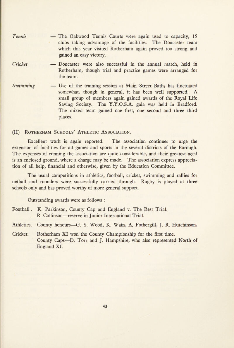 T ennis Cricket Swimming — The Oakwood Tennis Courts were again used to capacity, 15 clubs taking advantage of the facilities. The Doncaster team which this year visited Rotherham again proved too strong and gained an easy victory. — Doncaster were also successful in the annual match, held in Rotherham, though trial and practice games were arranged for the team. — Use of the training session at Main Street Baths has fluctuated somewhat, though in general, it has been well supported. A small group of members again gained awards of the Royal Life Saving Society. The Y.Y.O.S.A. gala was held in Bradford. The mixed team gained one first, one second and three third places. (H) Rotherham Schools’ Athletic Association. Excellent work is again reported. The association continues to urge the extension of facilities for all games and sports in the several districts of the Borough. The expenses of running the association are quite considerable, and their greatest need is an enclosed ground, where a charge may be made. The association express apprecia¬ tion of all help, financial and otherwise, given by the Education Committee. The usual competitions in athletics, football, cricket, swimming and rallies for netball and rounders were successfully carried through. Rugby is played at three schools only and has proved worthy of more general support. Outstanding awards were as follows : Football. K. Parkinson, County Cap and England v. The Rest Trial. R. Collinson—reserve in Junior International Trial. Athletics. County honours—G. S. Wood, K. Wain, A. Fothergill, J. R. Hutchinson* Cricket. Rotherham XI won the County Championship for the first time. County Caps—D. Torr and J. Hampshire, who also represented North of England XI.
