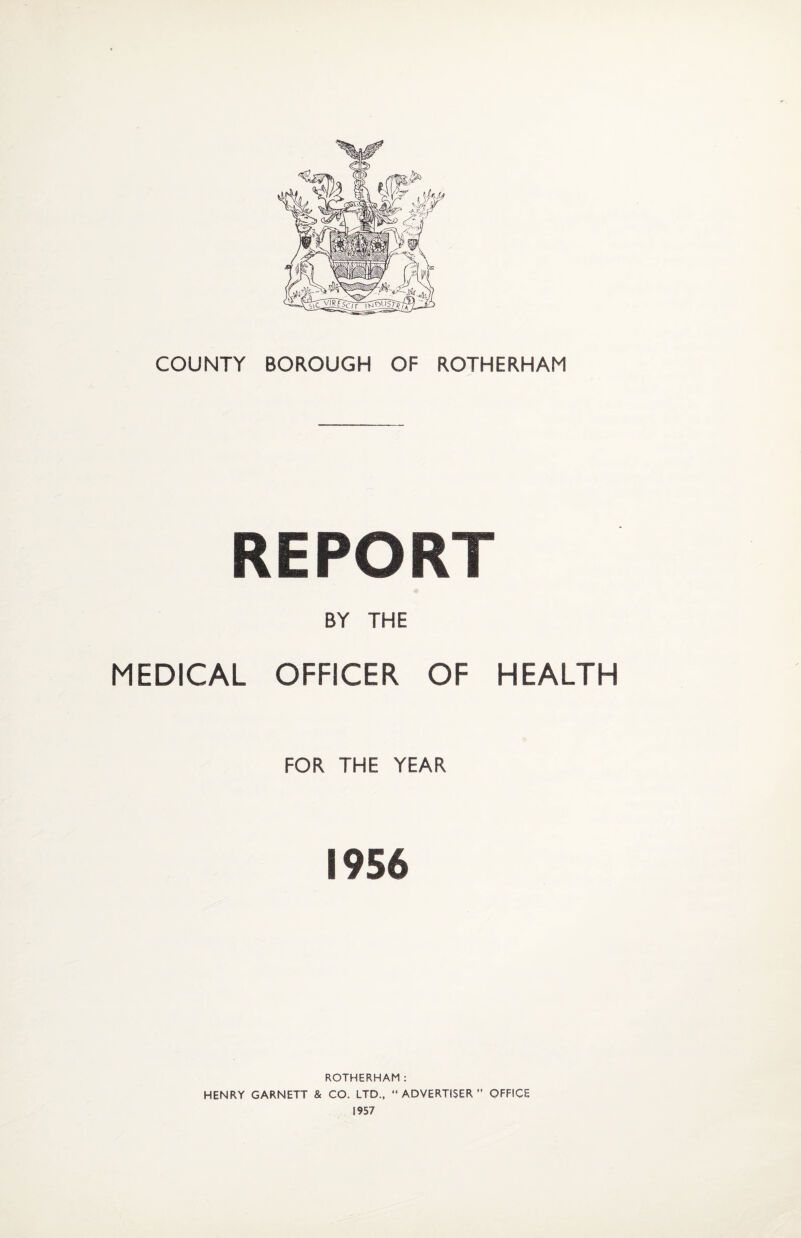 COUNTY BOROUGH OF ROTHERHAM REPORT BY THE MEDICAL OFFICER OF HEALTH FOR THE YEAR 1956 ROTHERHAM: HENRY GARNETT & CO. LTD., “ADVERTISER” OFFICE 1957