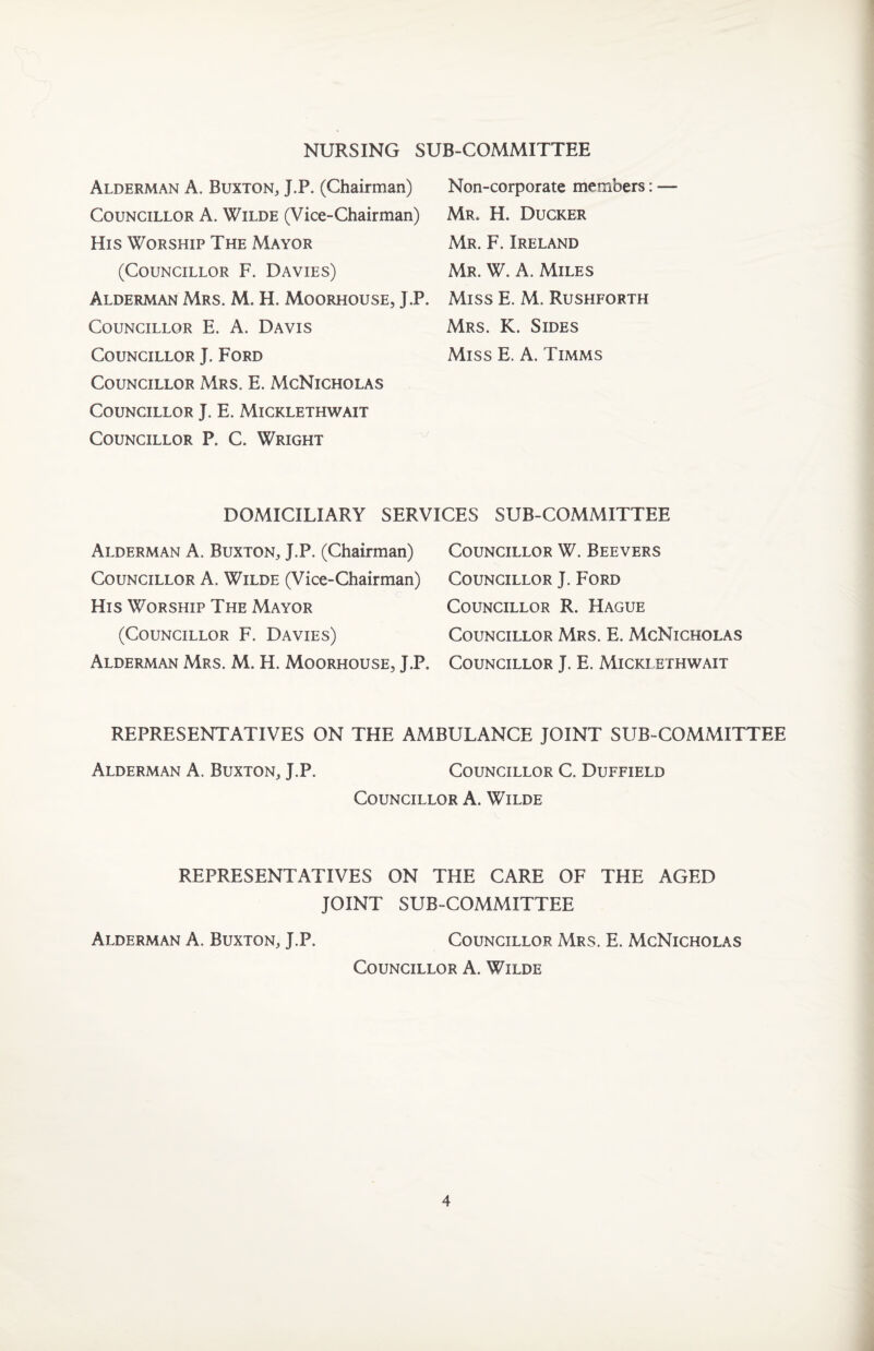 NURSING SUB-COMMITTEE Alderman A. Buxton, J.P. (Chairman) Councillor A. Wilde (Vice-Chairman) His Worship The Mayor (Councillor F. Davies) Alderman Mrs. M. H. Moorhouse, J.P. Councillor E. A. Davis Councillor J. Ford Councillor Mrs. E. McNicholas Councillor J. E, Micklethwait Councillor P. C. Wright Non-corporate members: — Mr. H. Ducker Mr. F. Ireland Mr. W. a. Miles Miss E. M. Rushforth Mrs. K. Sides Miss E. A. Timms DOMICILIARY SERVICES SUB-COMMITTEE Alderman A. Buxton, J.P. (Chairman) Councillor W. Beevers Councillor A. Wilde (Vice-Chairman) Councillor J. Ford His Worship The Mayor Councillor R. Hague (Councillor F. Davies) Councillor Mrs. E. McNicholas Alderman Mrs. M. H. Moorhouse, J.P. Councillor J. E. Micklethwait REPRESENTATIVES ON THE AMBULANCE JOINT SUB-COMMITTEE Alderman A. Buxton, J.P. Councillor C. Duffield Councillor A. Wilde REPRESENTATIVES ON THE CARE OF THE AGED JOINT SUB-COMMITTEE Alderman A. Buxton, J.P. Councillor Mrs. E. McNicholas Councillor A. Wilde