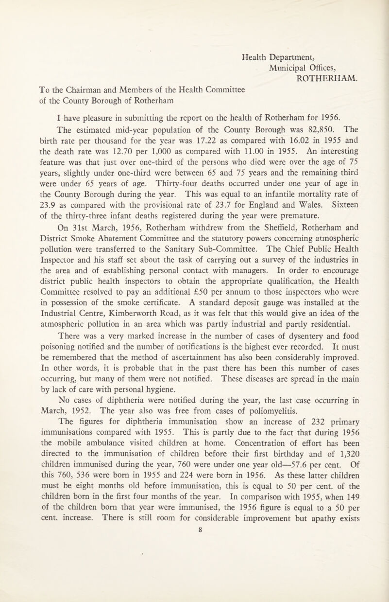 Health Department, Municipal Offices, ROTHERHAM. To the Chairman and Members of the Health Committee of the County Borough of Rotherham I have pleasure in submitting the report on the health of Rotherham for 1956. The estimated mid-year population of the County Borough was 82,850. The birth rate per thousand for the year was 17.22 as compared with 16.02 in 1955 and the death rate was 12.70 per 1,000 as compared with 11.00 in 1955. An interesting feature was that just over one-third of the persons who died were over the age of 75 years, slightly under one-third were between 65 and 75 years and the remaining third were under 65 years of age. Thirty-four deaths occurred under one year of age in the County Borough during the year. This was equal to an infantile mortality rate of 23.9 as compared with the provisional rate of 23.7 for England and Wales. Sixteen of the thirty-three infant deaths registered during the year were premature. On 31st March, 1956, Rotherham withdrew from the Sheffield, Rotherham and District Smoke Abatement Committee and the statutory powers concerning atmospheric pollution were transferred to the Sanitary Sub-Committee. The Chief Public Health Inspector and his staff set about the task of carrying out a survey of the industries in the area and of establishing personal contact with managers. In order to encourage district public health inspectors to obtain the appropriate qualification, the Health Committee resolved to pay an additional £50 per annum to those inspectors who were in possession of the smoke certificate. A standard deposit gauge was installed at the Industrial Centre, Kimberworth Road, as it was felt that this would give an idea of the atmospheric pollution in an area which was partly industrial and partly residential. There was a very marked increase in the number of cases of dysentery and food poisoning notified and the number of notifications is the highest ever recorded. It must be remembered that the method of ascertainment has also been considerably improved. In other words, it is probable that in the past there has been this number of cases occurring, but many of them were not notified. These diseases are spread in the main by lack of care with personal hygiene. No cases of diphtheria were notified during the year, the last case occurring in March, 1952. The year also was free from cases of poliomyelitis. The figures for diphtheria immunisation show an increase of 232 primary immunisations compared with 1955. This is partly due to the fact that during 1956 the mobile ambulance visited children at home. Concentration of effort has been directed to the immunisation of children before their first birthday and of 1,320 children immunised during the year, 760 were under one year old—57.6 per cent. Of this 760, 536 were born in 1955 and 224 were born in 1956. As these latter children must be eight months old before immunisation, this is equal to 50 per cent, of the children born in the first four months of the year. In comparison with 1955, when 149 of the children bom that year were immunised, the 1956 figure is equal to a 50 per cent, increase. There is still room for considerable improvement but apathy exists
