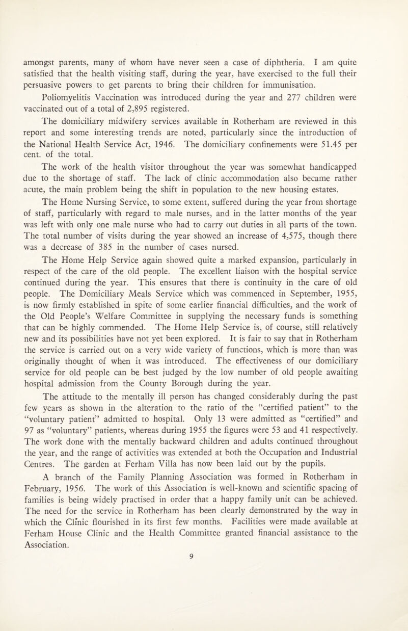 amongst parents^ many of whom have never seen a case of diphtheria. I am quite satisfied that the health visiting staff, during the year, have exercised to the full their persuasive powers to get parents to bring their children for immunisation. Poliomyelitis Vaccination was introduced during the year and 277 children were vaccinated out of a total of 2,895 registered. The domiciliary midwifery services available in Rotherham are reviewed in this report and some interesting trends are noted, particularly since the introduction of the National Health Service Act, 1946. The domiciliary confinements were 51.45 per cent, of the total. The work of the health visitor throughout the year was somewhat handicapped due to the shortage of staff. The lack of clinic accommodation also became rather acute, the main problem being the shift in population to the new housing estates. The Home Nursing Service, to some extent, suffered during the year from shortage of staff, particularly with regard to male nurses, and in the latter months of the year was left with only one male nurse who had to carry out duties in all parts of the town. The total number of visits during the year showed an increase of 4,575, though there was a decrease of 385 in the number of cases nursed. The Home Help Service again showed quite a marked expansion, particularly in respect of the care of the old people. The excellent liaison with the hospital service continued during the year. This ensures that there is continuity in the care of old people. The Domiciliary Meals Service which was commenced in September, 1955, is now firmly established in spite of some earlier financial difficulties, and the work of the Old People’s Welfare Committee in supplying the necessary funds is something that can be highly commended. The Home Help Service is, of course, still relatively new and its possibilities have not yet been explored. It is fair to say that in Rotherham the service is carried out on a very wide variety of functions, which is more than was originally thought of when it was introduced. The effectiveness of our domiciliary service for old people can be best judged by the low number of old people awaiting hospital admission from the County Borough during the year. The attitude to the mentally ill person has changed considerably during the past few years as shown in the alteration to the ratio of the “certified patient” to the “voluntary patient” admitted to hospital. Only 13 were admitted as “certified” and 97 as “voluntary” patients, whereas during 1955 the figures were 53 and 41 respectively. The work done with the mentally backward children and adults continued throughout the year, and the range of activities was extended at both the Occupation and Industrial Centres. The garden at Ferham Villa has now been laid out by the pupils. A branch of the Family Planning Association was formed in Rotherham in February, 1956. The work of this Association is well-known and scientific spacing of families is being widely practised in order that a happy family unit can be achieved. The need for the service in Rotherham has been clearly demonstrated by the way in which the Clmic flourished in its first few months. Facilities were made available at Ferham House Clinic and the Health Committee granted financial assistance to the Association.