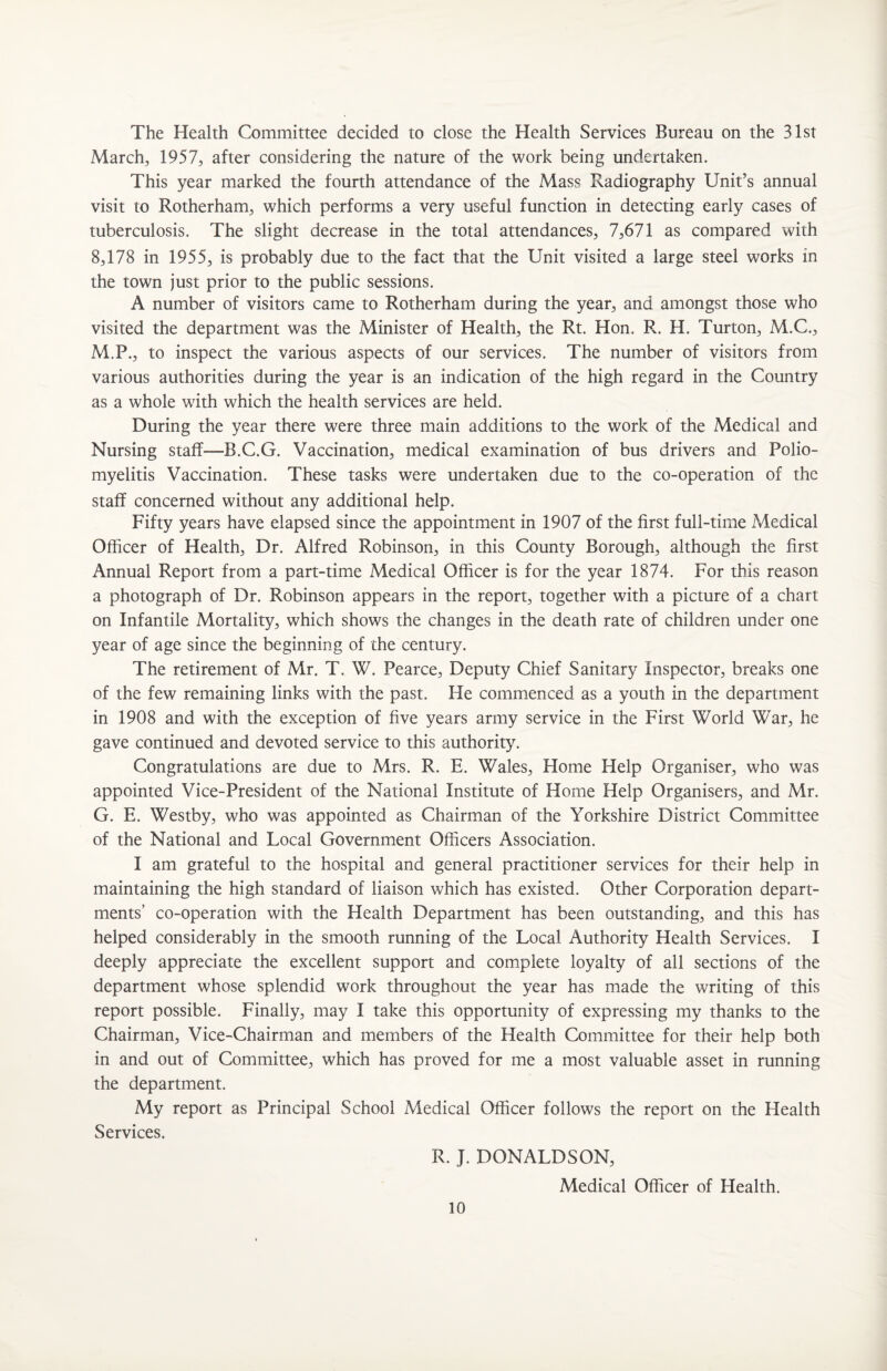 The Health Committee decided to close the Health Services Bureau on the 31st March;, 1957, after considering the nature of the work being undertaken. This year marked the fourth attendance of the Mass Radiography Unit’s annual visit to Rotherham, which performs a very useful function in detecting early cases of tuberculosis. The slight decrease in the total attendances, 7,671 as compared with 8,178 in 1955, is probably due to the fact that the Unit visited a large steel works in the town just prior to the public sessions. A number of visitors came to Rotherham during the year, and amongst those who visited the department was the Minister of Health, the Rt. Hon. R. H. Turton, M.C., M.P., to inspect the various aspects of our services. The number of visitors from various authorities during the year is an indication of the high regard in the Country as a whole with which the health services are held. During the year there were three main additions to the work of the Medical and Nursing staff—B.C.G. Vaccination, medical examination of bus drivers and Polio¬ myelitis Vaccination. These tasks were undertaken due to the co-operation of the staff concerned without any additional help. Fifty years have elapsed since the appointment in 1907 of the first full-time Medical Officer of Health, Dr. Alfred Robinson, in this County Borough, although the first Annual Report from a part-time Medical Officer is for the year 1874. For this reason a photograph of Dr. Robinson appears in the report, together with a picture of a chart on Infantile Mortality, which shows the changes in the death rate of children under one year of age since the beginning of the century. The retirement of Mr. T. W. Pearce, Deputy Chief Sanitary Inspector, breaks one of the few remaining links with the past. He commenced as a youth in the department in 1908 and with the exception of five years army service in the First World War, he gave continued and devoted service to this authority. Congratulations are due to Mrs. R. E. Wales, Home Help Organiser, who was appointed Vice-President of the National Institute of Home Help Organisers, and Mr. G. E. Westby, who was appointed as Chairman of the Yorkshire District Committee of the National and Local Government Officers Association. I am grateful to the hospital and general practitioner services for their help in maintaining the high standard of liaison which has existed. Other Corporation depart¬ ments’ co-operation with the Health Department has been outstanding, and this has helped considerably in the smooth running of the Local Authority Health Services. I deeply appreciate the excellent support and complete loyalty of all sections of the department whose splendid work throughout the year has made the writing of this report possible. Finally, may I take this opportunity of expressing my thanks to the Chairman, Vice-Chairman and members of the Health Committee for their help both in and out of Committee, which has proved for me a most valuable asset in running the department. My report as Principal School Medical Officer follows the report on the Health Services. R. J. DONALDSON, Medical Officer of Health.