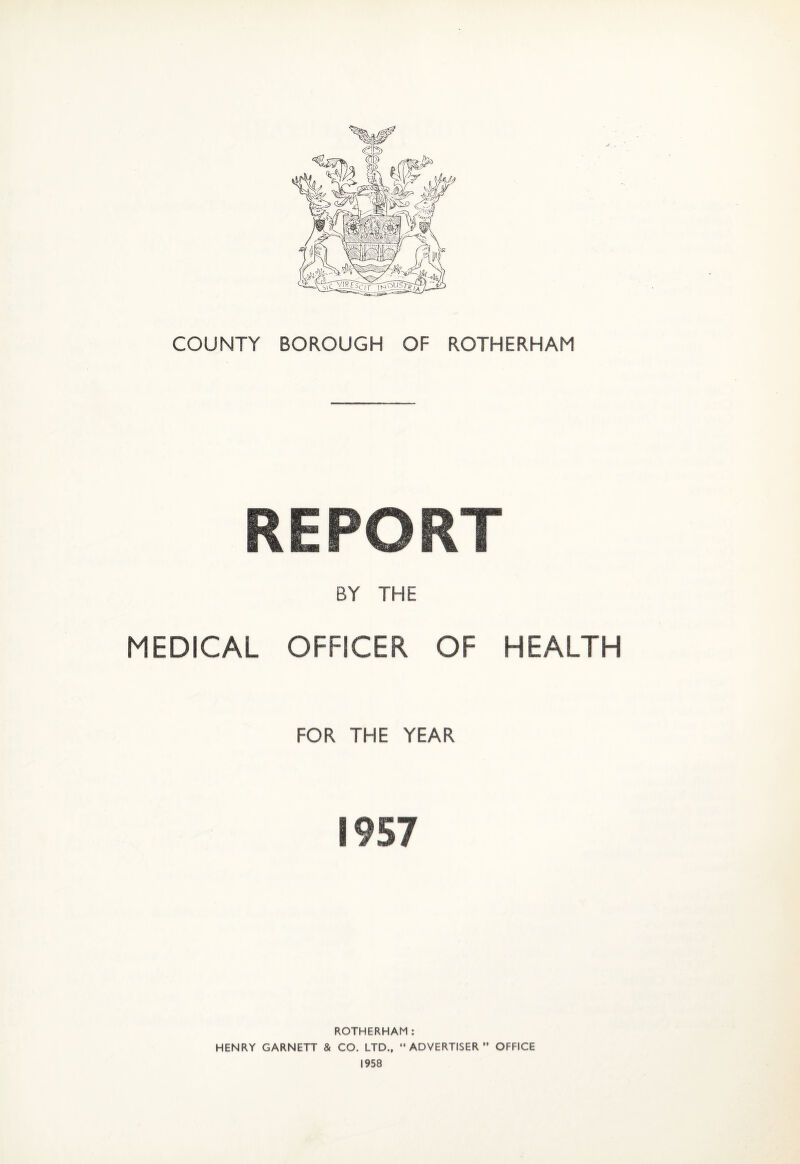 COUNTY BOROUGH OF ROTHERHAM REPORT BY THE MEDICAL OFFICER OF HEALTH FOR THE YEAR 1957 ROTHERHAM: HENRY GARNETT & CO. LTD., “ADVERTISER” OFFICE 1958