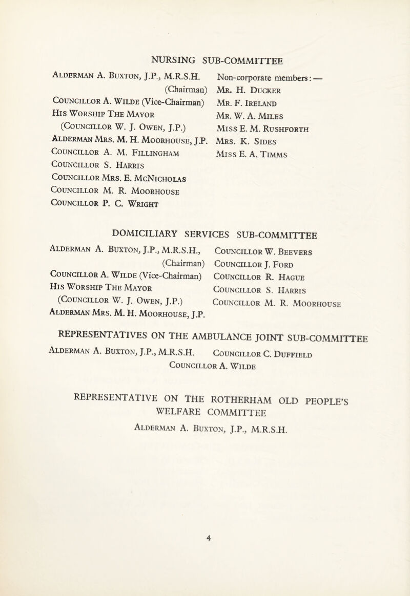 NURSING SUB-COMMITTEE Alderman A. Buxton, J.P,, M.R.S.H. (Chairman) Councillor A. Wilde (Vice-Chairman) His Worship The Mayor (Councillor W. J. Owen, J.P.) Alderman Mrs. M. H. Moorhouse, J.P. Councillor A. M. Fillingham Councillor S. Harris Councillor Mrs. E. McNicholas Councillor M. R. Moorhouse Councillor P. C. Wright Non-corporate members: — Mr. H. Ducker Mr. F. Ireland Mr. W. A. Miles Miss E. M. Rushforth Mrs. K. Sides Miss E. A. Timms DOMICILIARY SERVICES SUB-COMMITTEE Alderman A. Buxton, J.P., M.R.S.H., Coltncillor W. Bee vers (Chairman) Councillor J. Ford Councillor A. Wilde (Vice-Chairman) Councillor R. Hague His Worship The Mayor Councillor S. Harris (Councillor W. J. Owen, J.P.) Councillor M. R. Moorhouse Alderman Mrs. M. H. Moorhouse, J.P. REPRESENTATIVES ON THE AMBULANCE JOINT SUB-COMMITTEE Alderman A. Buxton, J.P., M.R.S.H. Councillor C. Duffield Councillor A. Wilde REPRESENTATIVE ON THE ROTHERHAM OLD PEOPLE’S WELFARE COMMITTEE Alderman A. Buxton, J.P., M.R.S.H.