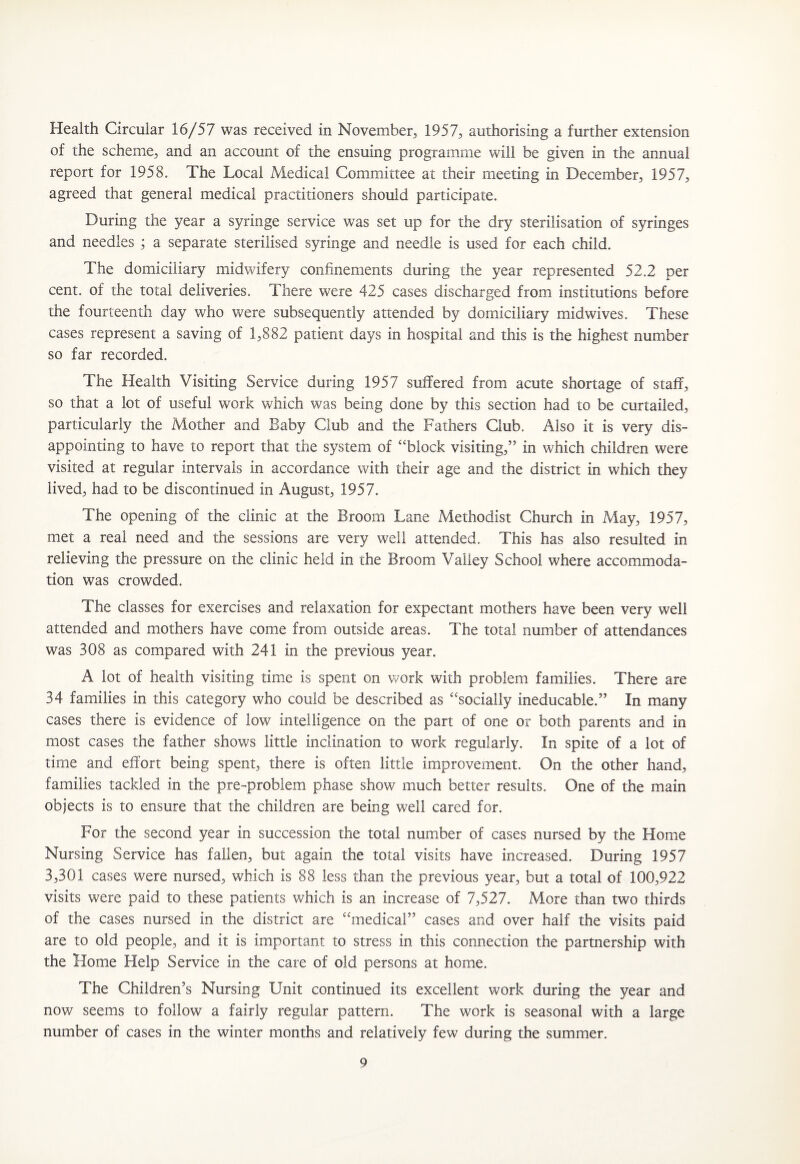 Health Circular 16/57 was received in November, 1957, authorising a further extension of the scheme, and an account of the ensuing programme will be given in the annual report for 1958. The Local Medical Committee at their meeting in December, 1957, agreed that general medical practitioners should participate. During the year a syringe service was set up for the dry sterilisation of syringes and needles ; a separate sterilised syringe and needle is used for each child. The domiciliary midwifery confinements during the year represented 52.2 per cent, of the total deliveries. There were 425 cases discharged from institutions before the fourteenth day who were subsequently attended by domiciliary midwives. These cases represent a saving of 1,882 patient days in hospital and this is the highest number so far recorded. The Health Visiting Service during 1957 suffered from acute shortage of staff, so that a lot of useful work which was being done by this section had to be curtailed, particularly the Mother and Baby Club and the Fathers Club. Also it is very dis¬ appointing to have to report that the system of “block visiting,” in which children were visited at regular intervals in accordance with their age and the district in which they lived, had to be discontinued in August, 1957. The opening of the clinic at the Broom Lane Methodist Church in May, 1957, met a real need and the sessions are very well attended. This has also resulted in relieving the pressure on the clinic held in the Broom Valley School where accommoda¬ tion was crowded. The classes for exercises and relaxation for expectant mothers have been very well attended and mothers have come from outside areas. The total number of attendances was 308 as compared with 241 in the previous year. A lot of health visiting time is spent on work with problem families. There are 34 families in this category who could be described as “socially ineducable.” In many cases there is evidence of low intelligence on the part of one or both parents and in most cases the father shows little inclination to work regularly. In spite of a lot of time and effort being spent, there is often little improvement. On the other hand, families tackled in the pre-problem phase show much better results. One of the main objects is to ensure that the children are being well cared for. For the second year in succession the total number of cases nursed by the Home Nursing Service has fallen, but again the total visits have increased. During 1957 3,301 cases were nursed, which is 88 less than the previous year, but a total of 100,922 visits were paid to these patients which is an increase of 7,527. More than two thirds of the cases nursed in the district are “medical” cases and over half the visits paid are to old people, and it is important to stress in this connection the partnership with the Home Help Service in the care of old persons at home. The Children’s Nursing Unit continued its excellent work during the year and now seems to follow a fairly regular pattern. The work is seasonal with a large number of cases in the winter months and relatively few during the summer.