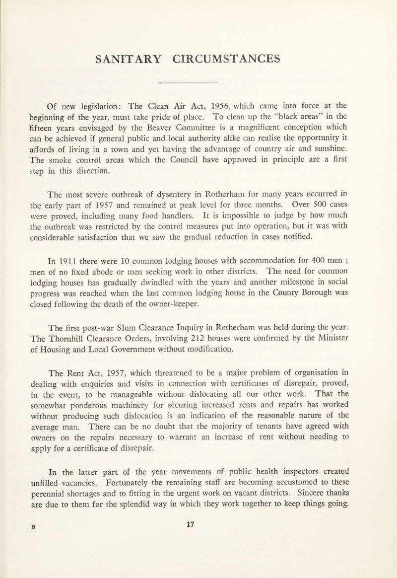 SANITARY CIRCUMSTANCES Of new legislation: The Clean Air Act, 1956, which came into force at the beginning of the year, must take pride of place. To clean up the “black areas’ in the fifteen years envisaged by the Beaver Committee is a magnificent conception which can be achieved if general public and local authority alike can realise the opportunity it affords of living in a town and yet having the advantage of country air and sunshine. The smoke control areas which the Council have approved in principle are a first step in this direction. The most severe outbreak of dysentery in Rotherham for many years occurred in the early part of 1957 and remained at peak level for three months. Over 500 cases were proved, including many food handlers. It is impossible to judge by how much the outbreak was restricted by the control measures put into operation, but it was with considerable satisfaction that we saw the gradual reduction in cases notified. In 1911 there were 10 common lodging houses with accommodation for 400 men ; men of no fixed abode or men seeking work in other districts. The need for common lodging houses has gradually dwindled with the years and another milestone in social progress was reached when the last common lodging house in the County Borough was closed following the death of the owner-keeper. The first post-war Slum Clearance Inquiry in Rotherham was held during the year. The Thornhill Clearance Orders, involving 212 houses were confirmed by the Minister of Housing and Local Government without modification. The Rent Act, 1957, which threatened to be a major problem of organisation in dealing with enquiries and visits in connection with certificates of disrepair, proved, in the event, to be manageable without dislocating all our other work. That the somewhat ponderous machinery for securing increased rents and repairs has worked without producing such dislocation is an indication of the reasonable nature of the average man. There can be no doubt that the majority of tenants have agreed with owners on the repairs necessary to warrant an increase of rent without needing to apply for a certificate of disrepair. In the latter part of the year movements of public health inspectors created unfilled vacancies. Fortunately the remaining staff are becoming accustomed to these perennial shortages and to fitting in the urgent work on vacant districts. Sincere thanks are due to them for the splendid way in which they work together to keep things going. B