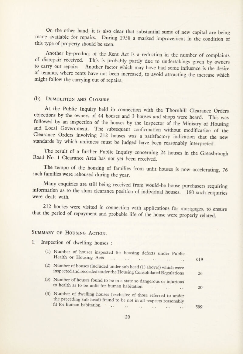 On the other hand, it is also clear that substantial sum? of new capital are being made available for repairs. During 1958 a marked improvement in the condition of this type of property should be seen. Another by-product of the Rent Act is a reduction in the number of complaints of disrepair received. This is probably partly due to undertakings given by owners to carry out repairs. Another factor which may have had some influence is the desire of tenants, where rents have not been increased, to avoid attracting the increase which might follow the carrying out of repairs. (b) Demolition and Closure. At the Public Inquiry held in connection with the Thornhill Clearance Orders objections by the owners of 44 houses and 3 houses and shops were heard. This was followed by an inspection of the houses by the Inspector of the Ministry of Housing and Local Government. The subsequent confirmation without modification of the Clearance Orders involving 212 houses was a satisfactory indication that the new standards by which unfitness must be judged have been reasonably interpreted. The result of a further Public Inquiry concerning 24 houses in the Greasbrough Road No. 1 Clearance Area has not yet been received. The tempo of the housing of families from unfit houses is now accelerating, 76 such families were rehoused during the year. Many enquiries are still being received from would-be house purchasers requiring information as to the slum clearance position of individual houses. 180 such enquiries were dealt with. 212 houses were visited in connection with applications for mortgages, to ensure that the period of repayment and probable life of the house were properly related. Summary of Housing Action. 1. Inspection of dwelling houses : (1) Number of houses inspected for housing defects under Public Health or Housing Acts (2) Number of houses (included under sub head (1) above)) which were inspected and recorded under the Housing Consolidated Regulations (3) Number of houses found to be in a state so dangerous or injurious to health as to be unfit for human habitation (4) Number of dwelling houses (exclusive of those referred to under the preceding sub head) found to be not in all respects reasonably fit for human habitation 619 26 20 599
