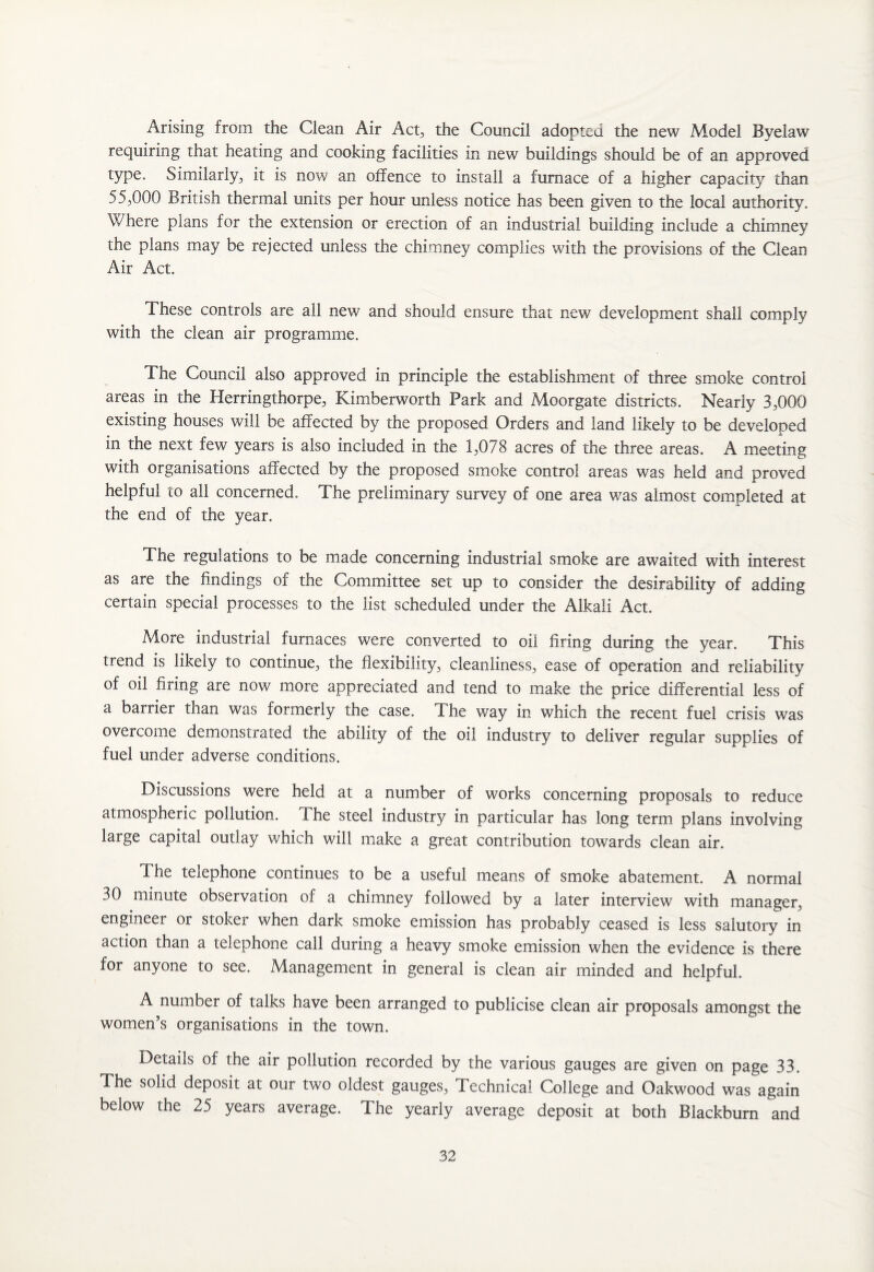 Arising from the Clean Air Act, the Council adopted the new Model Byelaw requiring that heating and cooking facilities m new buildings should be of an approved type. Similarly., it is now an offence to install a furnace of a higher capacity than 55,000 British thermal units per hour unless notice has been given to the local authority. Where plans for the extension or erection of an industrial building include a chimney the plans may be rejected unless the chimney complies with the provisions of the Clean Air Act. These controls are all new and should ensure that new development shall comply with the clean air programme. The Council also approved in principle the establishment of three smoke control areas in the Herringthorpe, Kimberworth Park and Moorgate districts. Nearly 3,000 existing houses will be affected by the proposed Orders and land likely to be developed in the next few years is also included in the 1,078 acres of the three areas. A meeting with organisations affected by the proposed smoke control areas was held and proved helpful to all concerned. The preliminary survey of one area was almost completed at the end of the year. The regulations to be made concerning industrial smoke are awaited with interest as are the findings of the Committee set up to consider the desirability of adding certain special processes to the list scheduled under the Alkali Act. More industrial furnaces were converted to oil firing during the year. This trend is likely to continue, the flexibility, cleanliness, ease of operation and reliability of oil firing are now more appreciated and tend to make the price differential less of a barrier than was formerly the case. The. way in which the recent fuel crisis was overcome demonstrated the ability of the oil industry to deliver regular supplies of fuel under adverse conditions. Discussions were held at a number of works concerning proposals to reduce atmospheric pollution. Fhe steel industry in particular has long term plans involving large capital outlay which will make a great contribution towards clean air. Ihe telephone continues to be a useful means of smoke abatement. A normal 30 minute observation of a chimney followed by a later interview with manager, engineer or stoker when dark smoke emission has probably ceased is less salutory in action than a telephone call during a heavy smoke emission when the evidence is there for anyone to see. Management in general is clean air minded and helpful. A number of talks have been arranged to publicise clean air proposals amongst the women’s organisations in the town. Details of the air pollution recorded by the various gauges are given on page 33. The solid deposit at our two oldest gauges, Technical College and Oakwood was again below the 25 years average. The yearly average deposit at both Blackburn and