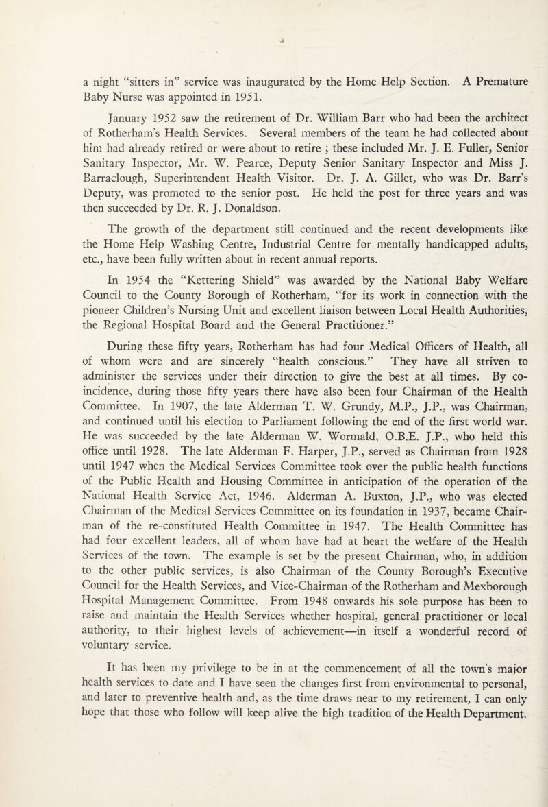 a night “sitters in” service was inaugurated by the Home Help Section. A Premature Baby Nurse was appointed in 1951. January 1952 saw the retirement of Dr. William Barr who had been the architect of Rotherham’s Health Services. Several members of the team he had collected about him had already retired or were about to retire ; these included Mr. J. E. Fuller, Senior Sanitary Inspector, Mr. W. Pearce, Deputy Senior Sanitary Inspector and Miss J. Barraclough, Superintendent Health Visitor. Dr. J. A. Gillet, who was Dr. Barr’s Deputy, was promoted to the senior post. He held the post for three years and was then succeeded by Dr. R. J. Donaldson. The growth of the department still continued and the recent developments like the Home Help Washing Centre, Industrial Centre for mentally handicapped adults, etc., have been fully written about in recent annual reports. In 1954 the “Kettering Shield” was awarded by the National Baby Welfare Council to the County Borough of Rotherham, “for its work in connection with the pioneer Children’s Nursing Unit and excellent liaison between Local Health Authorities, the Regional Hospital Board and the General Practitioner.” During these fifty years, Rotherham has had four Medical Officers of Health, all of whom were and are sincerely “health conscious.” They have all striven to administer the services under their direction to give the best at all times. By co¬ incidence, during those fifty years there have also been four Chairman of the Health Committee. In 1907, the late Alderman T. W. Grundy, M.P., J.P., was Chairman, and continued until his election to Parliament following the end of the first world war. He was succeeded by the late Alderman W. Wormald, O.B.E. J.P., who held this office until 1928. The late Alderman F. Harper, J.P., served as Chairman from 1928 until 1947 when the Medical Services Committee took over the public health functions of the Public Health and Housing Committee in anticipation of the operation of the National Health Service Act, 1946. Alderman A. Buxton, J.P., who was elected Chairman of the Medical Services Committee on its foundation in 1937, became Chair¬ man of the re-constituted Health Committee in 1947. The Health Committee has had four excellent leaders, all of whom have had at heart the welfare of the Health Services of the town. The example is set by the present Chairman, who, in addition to the other public services, is also Chairman of the County Borough’s Executive Council for the Health Services, and Vice-Chairman of the Rotherham and Mexborough Hospital Management Committee. From 1948 onwards his sole purpose has been to raise and maintain the Health Services whether hospital, general practitioner or local authority, to their highest levels of achievement—-in itself a wonderful record of voluntary service. It has been my privilege to be in at the commencement of all the town’s major health services to date and I have seen the changes first from environmental to personal, and later to preventive health and, as the time draws near to my retirement, I can only hope that those who follow will keep alive the high tradition of the Health Department.