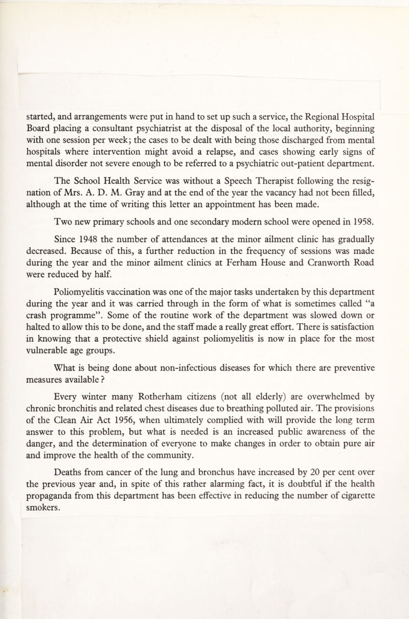 started, and arrangements were put in hand to set up such a service, the Regional Hospital Board placing a consultant psychiatrist at the disposal of the local authority, beginning with one session per week; the cases to be dealt with being those discharged from mental hospitals where intervention might avoid a relapse, and cases showing early signs of mental disorder not severe enough to be referred to a psychiatric out-patient department. The School Health Service was without a Speech Therapist following the resig¬ nation of Mrs. A. D. M. Gray and at the end of the year the vacancy had not been filled, although at the time of writing this letter an appointment has been made. Two new primary schools and one secondary modern school were opened in 1958. Since 1948 the number of attendances at the minor ailment clinic has gradually decreased. Because of this, a further reduction in the frequency of sessions was made during the year and the minor ailment clinics at Ferham House and Cranworth Road were reduced by half. Poliomyelitis vaccination was one of the major tasks undertaken by this department during the year and it was carried through in the form of what is sometimes called “a crash programme”. Some of the routine work of the department was slowed down or halted to allow this to be done, and the staff made a really great effort. There is satisfaction in knowing that a protective shield against poliomyelitis is now in place for the most vulnerable age groups. What is being done about non-infectious diseases for which there are preventive measures available ? Every winter many Rotherham citizens (not all elderly) are overwhelmed by chronic bronchitis and related chest diseases due to breathing polluted air. The provisions of the Clean Air Act 1956, when ultimately complied with will provide the long term answer to this problem, but what is needed is an increased public awareness of the danger, and the determination of everyone to make changes in order to obtain pure air and improve the health of the community. Deaths from cancer of the lung and bronchus have increased by 20 per cent over the previous year and, in spite of this rather alarming fact, it is doubtful if the health propaganda from this department has been effective in reducing the number of cigarette smokers.