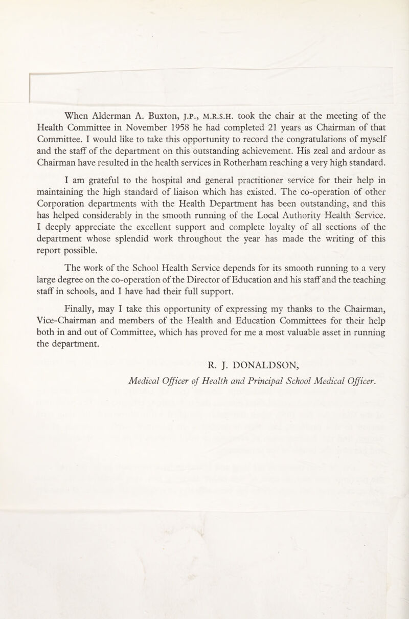 When Alderman A. Buxton, j.p., m.r.s.h. took the chair at the meeting of the Health Committee in November 1958 he had completed 21 years as Chairman of that Committee. I would like to take this opportunity to record the congratulations of myself and the staff of the department on this outstanding achievement. His zeal and ardour as Chairman have resulted in the health services in Rotherham reaching a very high standard. I am grateful to the hospital and general practitioner service for their help in maintaining the high standard of liaison which has existed. The co-operation of other Corporation departments with the Health Department has been outstanding, and this has helped considerably in the smooth running of the Local Authority Health Service. I deeply appreciate the excellent support and complete loyalty of all sections of the department whose splendid work throughout the year has made the writing of this report possible. The work of the School Health Service depends for its smooth running to a very large degree on the co-operation of the Director of Education and his staff and the teaching staff in schools, and I have had their full support. Finally, may I take this opportunity of expressing my thanks to the Chairman, Vice-Chairman and members of the Health and Education Committees for their help both in and out of Committee, which has proved for me a most valuable asset in running the department. R. J. DONALDSON, Medical Officer of Health and Principal School Medical Officer.