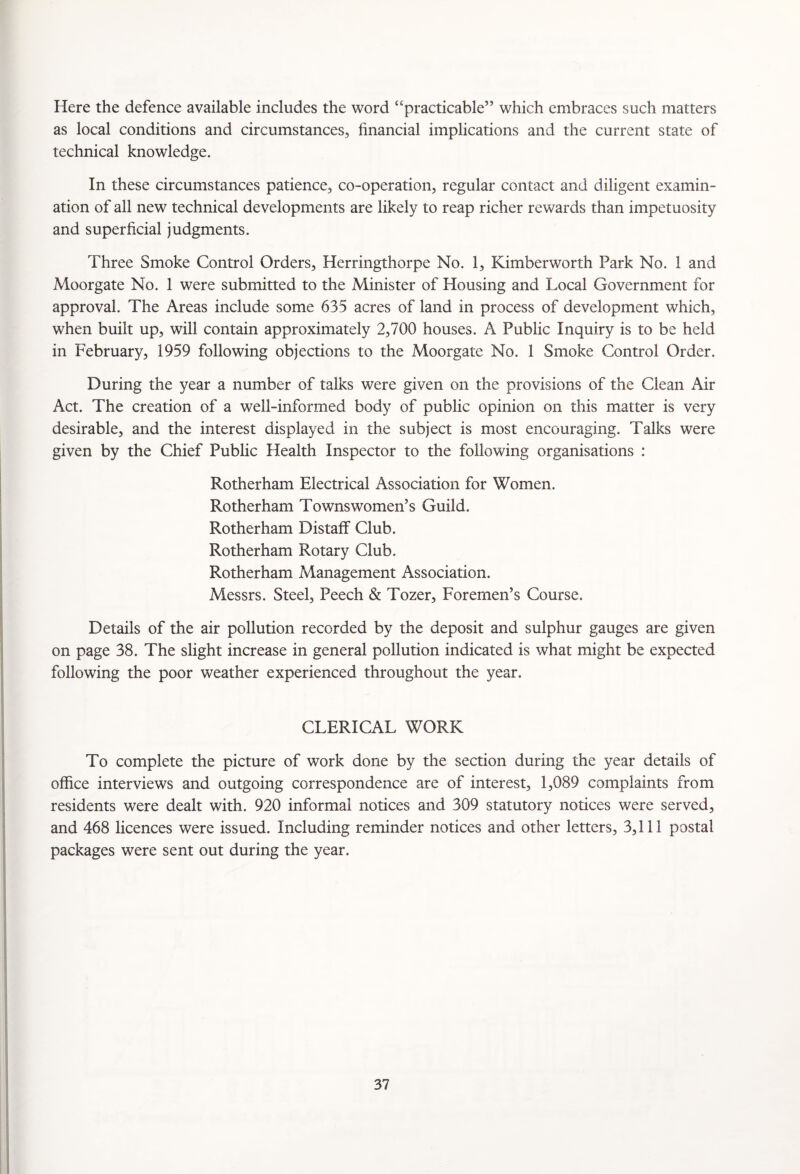 Here the defence available includes the word “practicable” which embraces such matters as local conditions and circumstances, financial implications and the current state of technical knowledge. In these circumstances patience, co-operation, regular contact and diligent examin¬ ation of all new technical developments are likely to reap richer rewards than impetuosity and superficial judgments. Three Smoke Control Orders, Herringthorpe No. 1, Kimberworth Park No. 1 and Moorgate No. 1 were submitted to the Minister of Housing and Local Government for approval. The Areas include some 635 acres of land in process of development which, when built up, will contain approximately 2,700 houses. A Public Inquiry is to be held in February, 1959 following objections to the Moorgate No. 1 Smoke Control Order. During the year a number of talks were given on the provisions of the Clean Air Act. The creation of a well-informed body of public opinion on this matter is very desirable, and the interest displayed in the subject is most encouraging. Talks were given by the Chief Public Health Inspector to the following organisations : Rotherham Electrical Association for Women. Rotherham Townswomen’s Guild. Rotherham Distaff Club. Rotherham Rotary Club. Rotherham Management Association. Messrs. Steel, Peech & Tozer, Foremen’s Course. Details of the air pollution recorded by the deposit and sulphur gauges are given on page 38. The slight increase in general pollution indicated is what might be expected following the poor weather experienced throughout the year. CLERICAL WORK To complete the picture of work done by the section during the year details of office interviews and outgoing correspondence are of interest, 1,089 complaints from residents were dealt with. 920 informal notices and 309 statutory notices were served, and 468 licences were issued. Including reminder notices and other letters, 3,111 postal packages were sent out during the year.