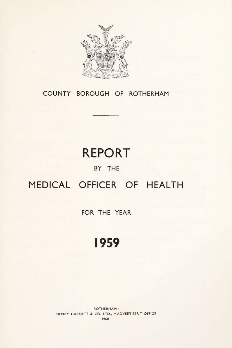 COUNTY BOROUGH OF ROTHERHAM REPORT BY THE MEDICAL OFFICER OF HEALTH FOR THE YEAR 1959 ROTHERHAM: HENRY GARNETT & CO. LTD., “ADVERTISER” OFFICE I960