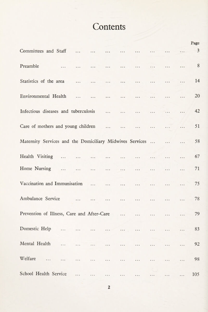 Contents Committees and Staff Preamble ••• *«• •*« ••• * * * Statistics of the area Environmental Health Infectious diseases and tuberculosis Care of mothers and young children Maternity Services and the Domiciliary Midwives Services ... Health Visiting Home Nursing Vaccination and Immunisation Ambulance Service Prevention of Illness^ Care and After-Care Domestic Help . Mental Health . Welfare School Health Service . Page 3 8 14 20 42 51 58 67 71 75 78 79 83 92 98 105