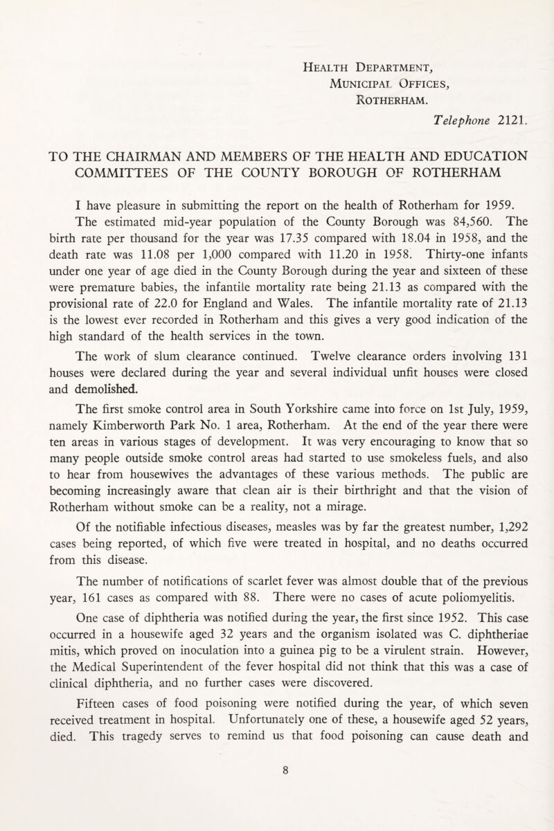 Health Department, Municipai Offices, Rotherham. Telephone 2121. TO THE CHAIRMAN AND MEMBERS OF THE HEALTH AND EDUCATION COMMITTEES OF THE COUNTY BOROUGH OF ROTHERHAM I have pleasure in submitting the report on the health of Rotherham for 1959. The estimated mid-year population of the County Borough was 84,560. The birth rate per thousand for the year was 17.35 compared with 18.04 in 1958, and the death rate was 11.08 per 1,000 compared with 11.20 in 1958. Thirty-one infants under one year of age died in the County Borough during the year and sixteen of these were premature babies, the infantile mortality rate being 21.13 as compared with the provisional rate of 22.0 for England and Wales. The infantile mortality rate of 21.13 is the lowest ever recorded in Rotherham and this gives a very good indication of the high standard of the health services in the town. The work of slum clearance continued. Twelve clearance orders involving 131 houses were declared during the year and several individual unfit houses were closed and demolished. The first smoke control area in South Yorkshire came into force on 1st July, 1959, namely Kimberworth Park No. 1 area, Rotherham. At the end of the year there were ten areas in various stages of development. It was very encouraging to know that so many people outside smoke control areas had started to use smokeless fuels, and also to hear from housewives the advantages of these various methods. The public are becoming increasingly aware that clean air is their birthright and that the vision of Rotherham without smoke can be a reality, not a mirage. Of the notifiable infectious diseases, measles was by far the greatest number, 1,292 cases being reported, of which five were treated in hospital, and no deaths occurred from this disease. The number of notifications of scarlet fever was almost double that of the previous year, 161 cases as compared with 88. There were no cases of acute poliomyelitis. One case of diphtheria was notified during the year, the first since 1952. This case occurred in a housewife aged 32 years and the organism isolated was C. diphtheriae mitis, which proved on inoculation into a guinea pig to be a virulent strain. However, the Medical Superintendent of the fever hospital did not think that this was a case of clinical diphtheria, and no further cases were discovered. Fifteen cases of food poisoning were notified during the year, of which seven received treatment in hospital. Unfortunately one of these, a housewife aged 52 years, died. This tragedy serves to remind us that food poisoning can cause death and