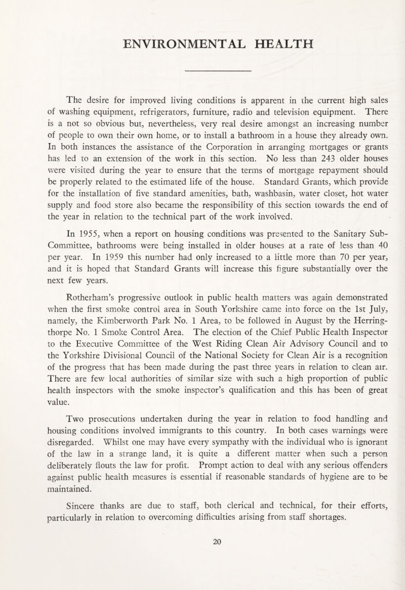 ENVIRONMENTAL HEALTH The desire for improved living conditions is apparent in the current high sales of washing equipment, refrigerators, furniture, radio and television equipment. There is a not so obvious but, nevertheless, very real desire amongst an increasing number of people to own their own home, or to install a bathroom in a house they already own. In both instances the assistance of the Corporation in arranging mortgages or grants has led to an extension of the work in this section. No less than 243 older houses were visited during the year to ensure that the terms of mortgage repayment should be properly related to the estimated life of the house. Standard Grants, which provide for the installation of five standard amenities, bath, washbasin, water closet, hot water supply and food store also became the responsibility of this section towards the end of the year in relation to the technical part of the work involved. In 1955, when a report on housing conditions was presented to the Sanitary Sub- Committee, bathrooms were being installed in older houses at a rate of less than 40 per year. In 1959 this number had only increased to a little more than 70 per year, and it is hoped that Standard Grants will increase this figure substantially over the next few years. Rotherham’s progressive outlook in public health matters was again demonstrated when the first smoke control area in South Yorkshire came into force on the 1st July, namely, the Kimberv/orth Park No. 1 Area, to be followed in August by the Herring- thorpe No. 1 Smoke Control Area. The election of the Chief Public Health Inspector to the Executive Committee of the West Riding Clean Air Advisory Council and to the Yorkshire Divisional Council of the National Society for Clean Air is a recognition of the progress that has been made during the past three years in relation to clean air. There are few local authorities of similar size with such a high proportion of public health inspectors with the smoke inspector’s qualification and this has been of great value. Two prosecutions undertaken during the year in relation to food handling and housing conditions involved immigrants to this country. In both cases warnings were disregarded. Whilst one may have every sympathy with the individual who is ignorant of the law in a strange land, it is quite a different matter when such a person deliberately flouts the law for profit. Prompt action to deal with any serious offenders against public health measures is essential if reasonable standards of hygiene are to be maintained. Sincere thanks are due to staff, both clerical and technical, for their efforts, particularly in relation to overcoming difficulties arising from staff shortages.
