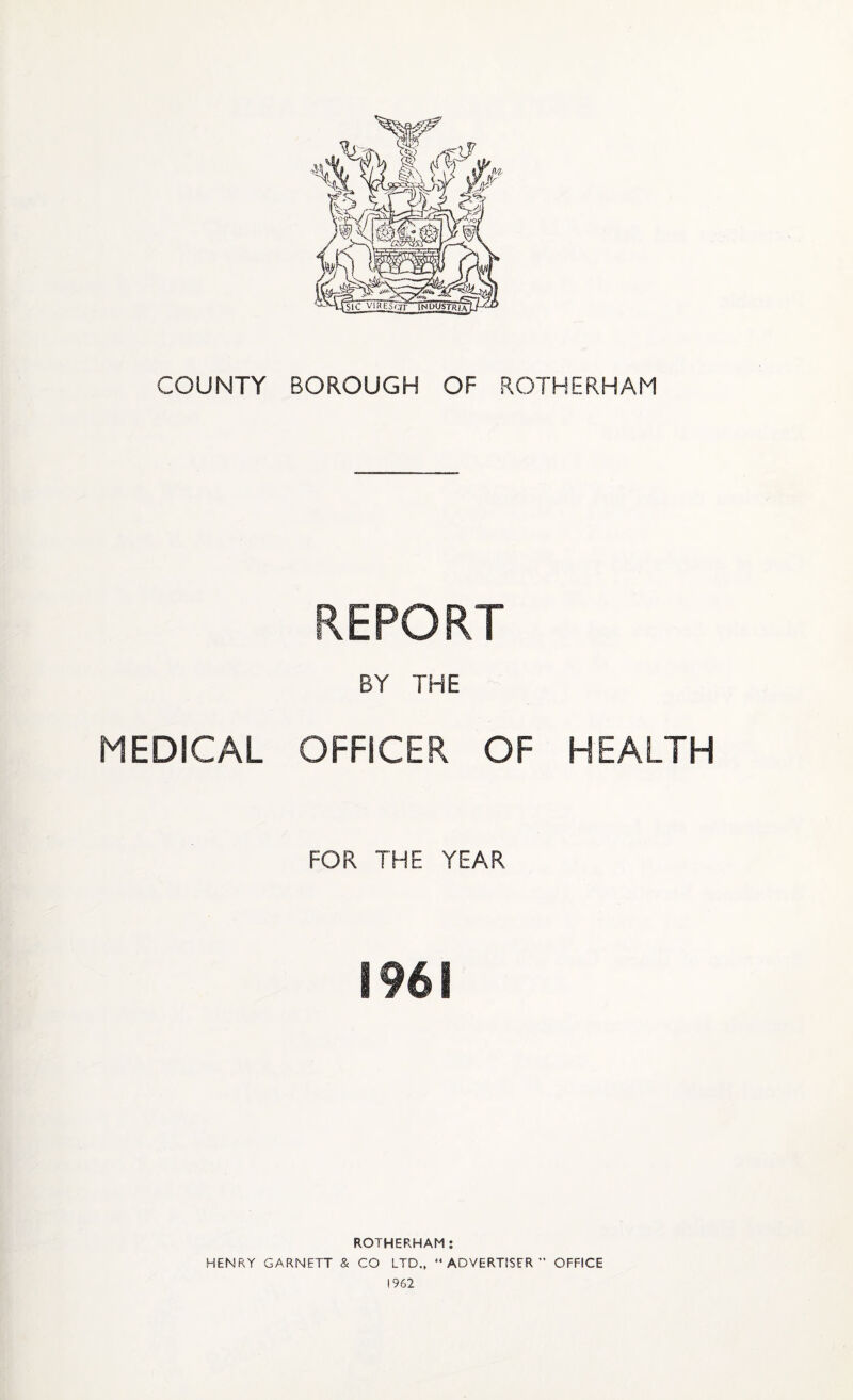 COUNTY BOROUGH OF ROTHERHAM REPORT BY THE MEDICAL OFFICER OF HEALTH FOR THE YEAR 1961 ROTHERHAM: HENRY GARNETT & CO LTD., “ADVERTISER’' OFFICE