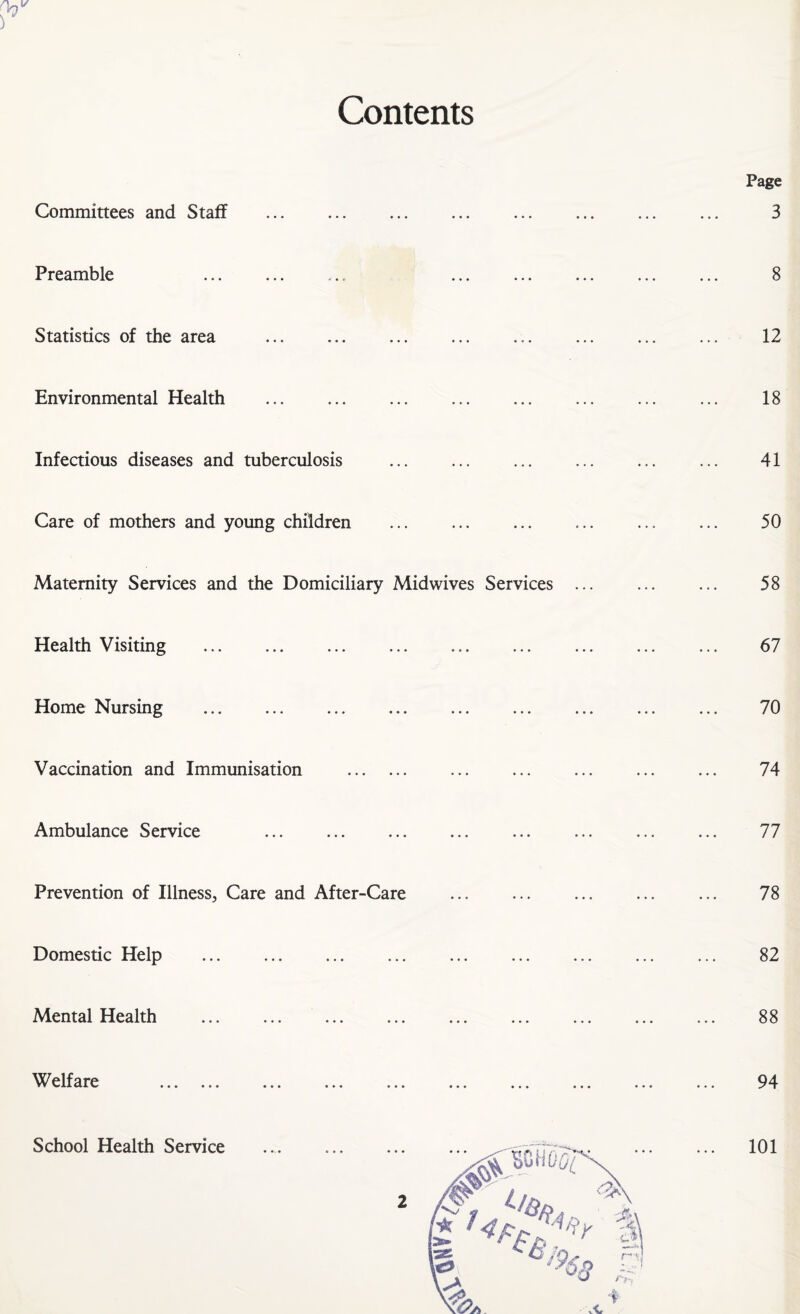 Contents Committees and Staff Preamble Statistics of the area Environmental Health Infectious diseases and tuberculosis Care of mothers and young children . Maternity Services and the Domiciliary Midwives Services Health Visiting ... ... . Home Nursing Vaccination and Immunisation . Ambulance Service Prevention of Illness, Care and After-Care Domestic Help Mental Health . Welfare V • • • ••• • • • ••• • • • ••• • • • School Health Service Page 3 8 12 18 41 50 58 67 70 74 77 78 82 88 94