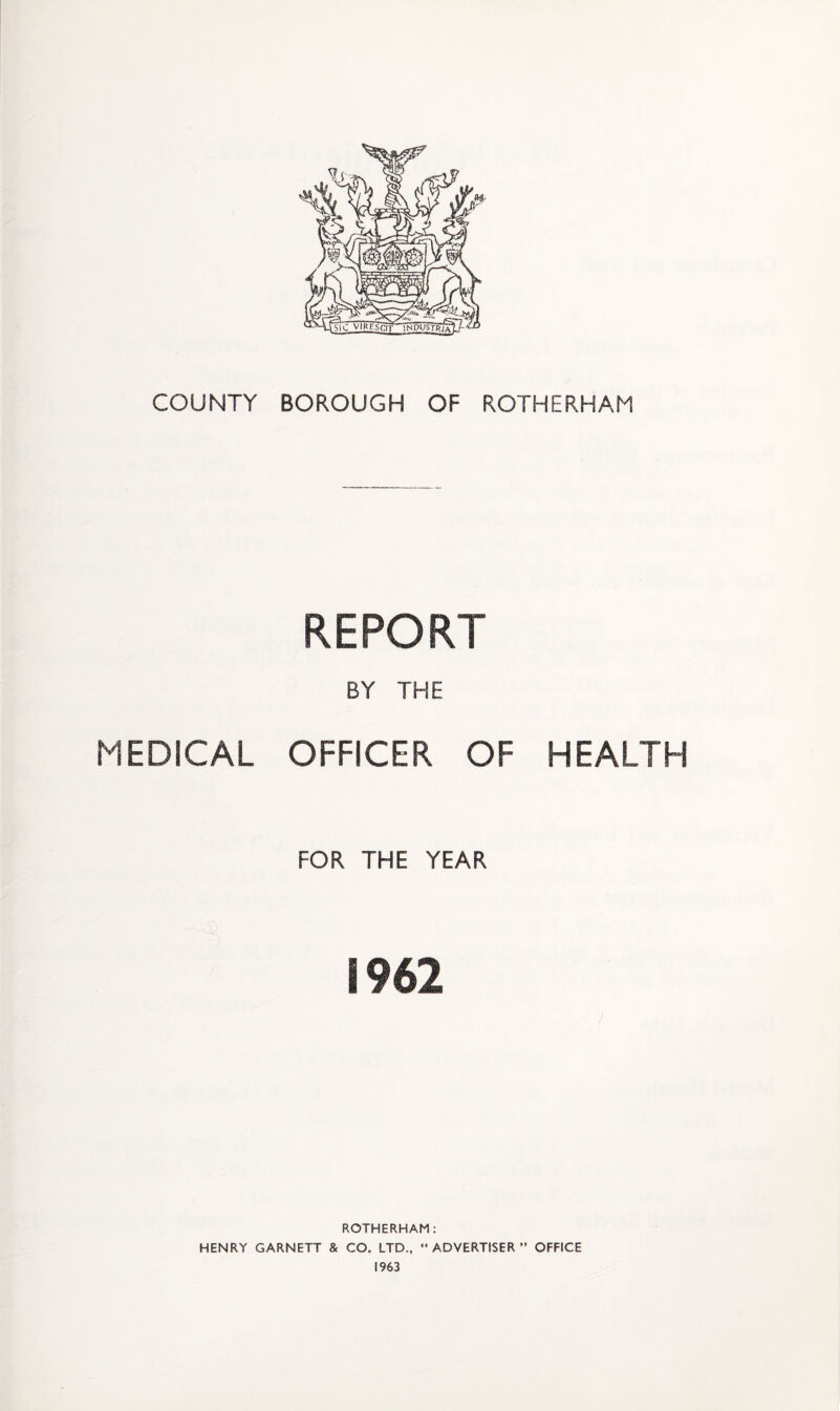COUNTY BOROUGH OF ROTHERHAM REPORT BY THE MEDICAL OFFICER OF HEALTH FOR THE YEAR 1962 ROTHERHAM; HENRY GARNETT & CO. LTD., “ADVERTISER” OFFICE 1963