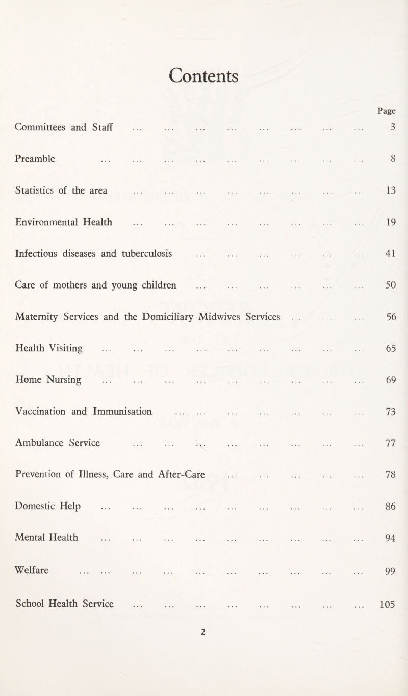 Contents Committees and Staff Preamble Statistics of the area ... ... ... Environmental Health Infectious diseases and tuberculosis Care of mothers and young children Maternity Services and the Domiciliary Midwives Services Health Visiting Home Nursing Vaccination and Immunisation . Ambulance Service ... ... Prevention of Illness^ Care and After-Care Domestic Help Mental Health Welfare . School Health Service . Page 3 8 13 19 41 50 56 65 69 73 77 78 86 94 99 105