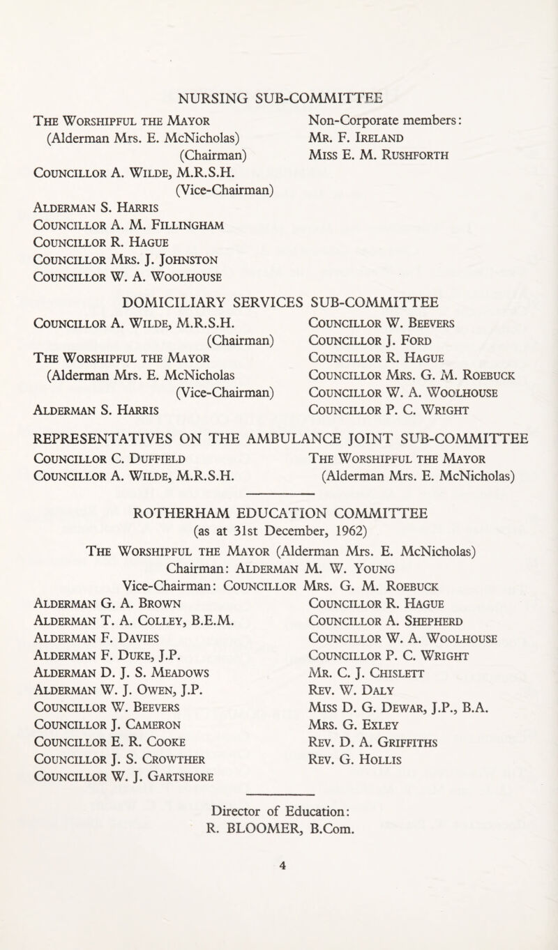 NURSING SUB-COMMITTEE The Worshipful the Mayor Non-Corporate members: (Alderman Mrs. E. McNicholas) Mr. F. Ireland (Chairman) Miss E. M. Rushforth Councillor A. Wilde, M.R.S.H. (Vice-Chairman) Alderman S. Harris Councillor A. M. Fillingham Councillor R. Hague Councillor Mrs. J. Johnston Councillor W. A. Woolhouse DOMICILIARY SERVICES SUB-COMMITTEE Councillor A. Wilde, M.R.S.H. (Chairman) The Worshipful the Mayor (Alderman Mrs. E. McNicholas (Vice-Chairman) Alderman S. Harris Councillor W. Beevers Councillor J. Ford Councillor R. Hague Councillor Mrs. G. M. Roebuck Councillor W. A. Woolhouse Councillor P. C. Wright REPRESENTATIVES ON THE AMBULANCE JOINT SUB-COMMITTEE Councillor C. Duffield The Worshipful the Mayor Councillor A. Wilde, M.R.S.H. (Alderman Mrs. E. McNicholas) ROTHERHAM EDUCATION COMMITTEE (as at 31st December, 1962) The Worshipful the Mayor (Alderman Mrs. E. McNicholas) Chairman: Alderman M. W. Young Vice-Chairman: Councillor Mrs. G. M. Roebuck Alderman G. A. Brown Alderman T. A. Colley, B.E.M. Alderman F. Davies Alderman F. Duke, J.P. Alderman D. J. S. Meadows Alderman W. J. Owen, J.P. Councillor W. Beevers Councillor J. Cameron Councillor E. R. Cooke Councillor J. S. Crowther Councillor W. J. Gartshore Councillor R. Hague Councillor A. Shepherd Councillor W. A. Woolhouse Councillor P. C. Wright Mr. C. j. Chislett Rev. W. Daly Miss D. G. Dewar, J.P., B.A. Mrs. G. Exley Rev. D. a. Griffiths Rev. G. Hollis Director of Education: R. BLOOMER, B.Com.