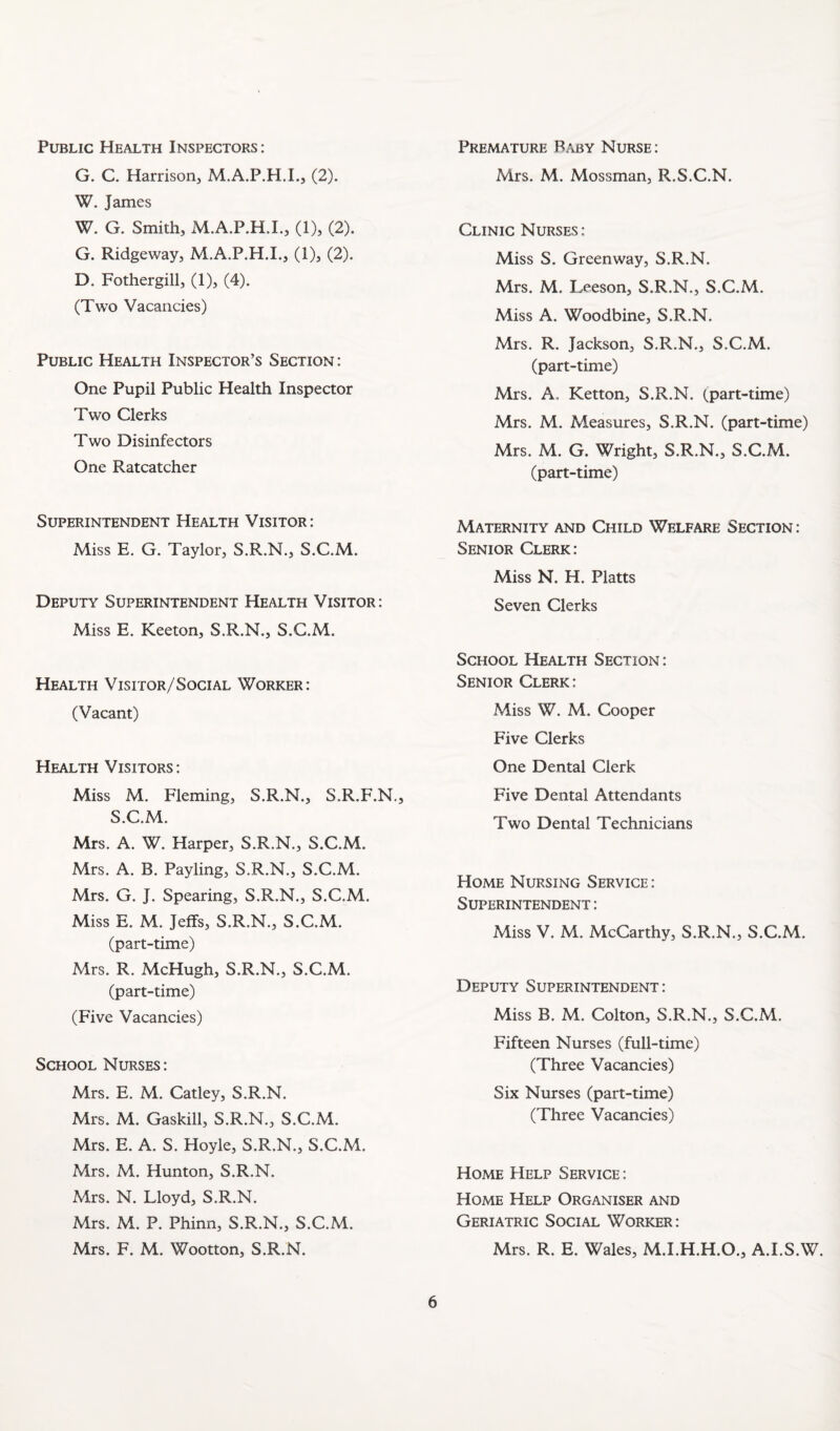 Public Health Inspectors ; G. C. Harrisoiij M.A.P.H.I., (2). W. James W. G. Smith, M.A.P.H.L, (1), (2). G. Ridgeway, M.A.P.H.I., (1), (2). D. Fothergill, (1), (4). (Two Vacancies) Public Health Inspector’s Section: One Pupil Public Health Inspector Two Clerks Two Disinfectors One Ratcatcher Superintendent Health Visitor: Miss E. G. Taylor, S.R.N., S.C.M. Deputy Superintendent Health Visitor: Miss E. Keeton, S.R.N., S.C.M. Health Visitor/Social Worker: (Vacant) Health Visitors: Miss M. Fleming, S.R.N., S.R.F.N., S.C.M. Mrs. A. W. Harper, S.R.N., S.C.M. Mrs. A. B. Payling, S.R.N., S.C.M. Mrs. G. J. Spearing, S.R.N., S.C.M. Miss E. M. Jeffs, S.R.N., S.C.M. (part-time) Mrs. R. McHugh, S.R.N., S.C.M. (part-time) (Five Vacancies) School Nurses : Mrs. E, M. Catley, S.R.N. Mrs. M. Gaskill, S.R.N., S.C.M. Mrs. E. A. S. Hoyle, S.R.N., S.C.M. Mrs. M. Hunton, S.R.N. Mrs. N. Lloyd, S.R.N. Mrs. M. P. Phinn, S.R.N., S.C.M. Mrs. F. M. Wootton, S.R.N. Premature Baby Nurse: Mrs. M. Mossman, R.S.C.N. Clinic Nurses : Miss S. Greenway, S.R.N. Mrs. M. Leeson, S.R.N., S.C.M. Miss A. Woodbine, S.R.N. Mrs. R. Jackson, S.R.N., S.C.M. (part-time) Mrs. A. Ketton, S.R.N. (part-time) Mrs. M. Aleasures, S.R.N. (part-time) Mrs. M. G. Wright, S.R.N., S.C.M. (part-time) Maternity and Child Welfare Section : Senior Clerk: Miss N. H. Platts Seven Clerks School Health Section: Senior Clerk: Miss W. M. Cooper Five Clerks One Dental Clerk Five Dental Attendants Two Dental Technicians Home Nursing Service: Superintendent : Miss V. M. McCarthy, S.R.N., S.C.M. Deputy Superintendent: Miss B. M. Colton, S.R.N., S.C.M. Fifteen Nurses (full-time) (Three Vacancies) Six Nurses (part-time) (Three Vacancies) Home Help Service: Home Help Organiser and Geriatric Social Worker: Mrs. R. E. Wales, M.I.H.H.O., A.I.S.W.