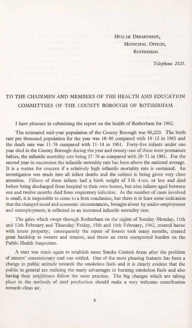 Hfalth Department, Municipal Offices, Rotherham. Telephone 2121. TO THE CHAIRMEN AND MEMBERS OF TFIE HEALTH AND EDUCATION COMMITTEES OF THE COUNTY BOROUGH OF ROTHERHAM I have pleasure in submitting the report on the health of Rotherham for 1962. The estimated mid-year population of the County Borough was 86,220. The birth rate per thousand population for the year was 18*80 compared with 18*12 in 1961 and the death rate was 11*76 compared with 11*14 in 1961. Forty-five infants under one year died in the County Borough during the year and twenty-one of these were premature babies, the infantile mortality rate being 27*76 as compared with 29*71 in 1961. For the second year in succession the infantile mortality rate has been above the national average. It is a matter for concern if a relatively high infantile mortality rate is sustained. An investigation was made into all infant deaths and the subject is being given very close attention. Fifteen of these infants had a birth weight of 3 lb. 4 ozs. or less and died before being discharged from hospital to their own homes, but nine infants aged between one and twelve months died from respiratory infection. As the number of cases involved is small, it is impossible to come to a firm conclusion, but there is at least some indication that the changed social and economic circumstances, brought about by under-employment and unemployment, is reflected in an increased infantile mortality rate. The gales which swept through Rotherham on the nights of Sunday/Monday, 11th and 12th February and Thursday/Friday, 15th and 16th February, 1962, created havoc with house property; consequently the repair of houses took many months, created great hardship to owners and tenants, and threw an extra unexpected burden on the Public Health Inspectors. A start was made again to establish more Smoke Control Areas after the problem of miners’ concessionary coal was settled. One of the most pleasing features has been a change in public attitude towards the smokeless fuels and it is clearly evident that the public in general are realising the many advantages in burning smokeless fuels and also having their neighbours follow the same practice. The big changes which are taking place in the methods of steel production should make a very welcome contribution towards clean air.