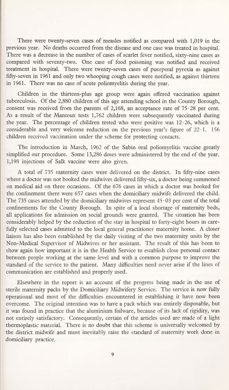 There were twenty-seven cases of measles notified as compared with 1,019 in the previous year. No deaths occurred from the disease and one case was treated in hospital. There was a decrease in the number of cases of scarlet fever notified, sixty-nine cases as compared with seventy-two. One case of food poisoning was notified and received treatment in hospital. There were twenty-seven cases of puerperal pyrexia as against fifty-seven in 1961 and only two whooping cough cases were notified, as against thirteen in 1961. There was no case of acute poliomyelitis during the year. Children in the thirteen-plus age group were again offered vaccination against tuberculosis. Of the 2,880 children of this age attending school in the County Borough, consent was received from the parents of 2,168, an acceptance rate of 75-28 per cent. As a result of the Mantoux tests 1,762 children were subsequently vaccinated during the year. The percentage of children tested who were positive was 12-26, which is a considerable and very welcome reduction on the previous year’s figure of 22-1. 156 children received vaccination under the scheme for protecting contacts. The introduction in March, 1962 of the Sabin oral poliomyelitis vaccine greatly simplified our procedure. Some 13,286 doses were administered by the end of the year. 1,198 injections of Salk vaccine were also given. A total of 735 maternity cases were delivered on the district. In fifty-nine cases where a doctor was not booked the midwives delivered fifty-six, a doctor being summoned on medical aid on three occasions. Of the 676 cases in which a doctor was booked for the confinement there were 657 cases when the domiciliary midwife delivered the child. The 735 cases attended by the domiciliary midwives represent 45 - 03 per cent of the total confinements for the County Borough, In spite of a local shortage of maternity beds, all applications for admission on social grounds were granted. The situation has been considerably helped by the reduction of the stay in hospital to forty-eight hours in care¬ fully selected cases admitted to the local general practitioner maternity home. A closer liaison has also been established by the daily visiting of the two maternity units by the Non-Medical Supervisor of Midwives or her assistant. The result of this has been to show again how important it is in the Health Service to establish close personal contact between people working at the same level and with a common purpose to improve the standard of the service to the patient. Many difficulties need never arise if the lines of communication are established and properly used. Elsewhere in the report is an account of the progress being made in the use of sterile maternity packs by the Domiciliary Midwifery Service. The service is now fully operational and most of the difficulties encountered in establishing it have now been overcome. The original intention was to have a pack which was entirely disposable, but it was found in practice that the aluminium foilware, because of its lack of rigidity, was not entirely satisfactory. Consequently, certain of the articles used are made of a light thermoplastic material. There is no doubt that this scheme is universally welcomed by the district midwife and must inevitably raise the standard of maternity work done in domiciliary practice.