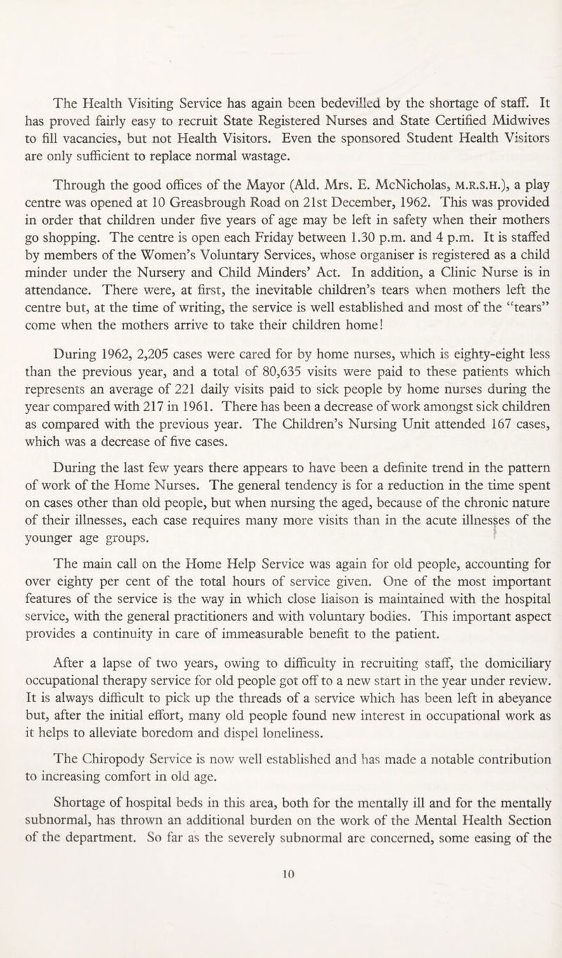 The Health Visiting Service has again been bedevilled by the shortage of staff. It has proved fairly easy to recruit State Registered Nurses and State Certified Midwives to fill vacancies, but not Health Visitors. Even the sponsored Student Health Visitors are only sufficient to replace normal wastage. Through the good offices of the Mayor (Aid. Mrs. E. McNicholas, m.r.s.h.), a play centre was opened at 10 Greasbrough Road on 21st December, 1962. This was provided in order that children under five years of age may be left in safety when their mothers go shopping. The centre is open each Friday between 1.30 p.m. and 4 p.m. It is staffed by members of the Women’s Voluntary Services, whose organiser is registered as a child minder under the Nursery and Child Minders’ Act. In addition, a Clinic Nurse is in attendance. There were, at first, the inevitable children’s tears when mothers left the centre but, at the time of writing, the service is well established and most of the ‘tears” come when the mothers arrive to take their children home! During 1962, 2,205 cases were cared for by home nurses, which is eighty-eight less than the previous year, and a total of 80,635 visits were paid to the^^e patients which represents an average of 221 daily visits paid to sick people by home nurses during the year compared with 217 in 1961. There has been a decrease of work amongst sick children as compared with the previous year. The Children’s Nursing Unit attended 167 cases, which was a decrease of five cases. During the last few years there appears to have been a definite trend in the pattern of work of the Home Nurses. The general tendency is for a reduction in the time spent on cases other than old people, but when nursing the aged, because of the chronic nature of their illnesses, each case requires many more visits than in the acute illnesses of the younger age groups. The main call on the Home Help Service was again for old people, accounting for over eighty per cent of the total hours of service given. One of the most important features of the service is the way in which close liaison is maintained with the hospital service, with the general practitioners and with voluntary bodies. This important aspect provides a continuity in care of immeasurable benefit to the patient. After a lapse of two years, owing to difficulty in recruiting staff, the domiciliary occupational therapy service for old people got off to a new start in the year under review. It is always difficult to pick up the threads of a service which has been left in abeyance but, after the initial effort, many old people found new interest in occupational work as it helps to alleviate boredom and dispel loneliness. The Chiropody Service is now well established and has made a notable contribution to increasing comfort in old age. Shortage of hospital beds in this area, both for the mentally ill and for the mentally subnormal, has thrown an additional burden on the work of the Mental Health Section of the department. So far as the severely subnormal are concerned, some easing of the