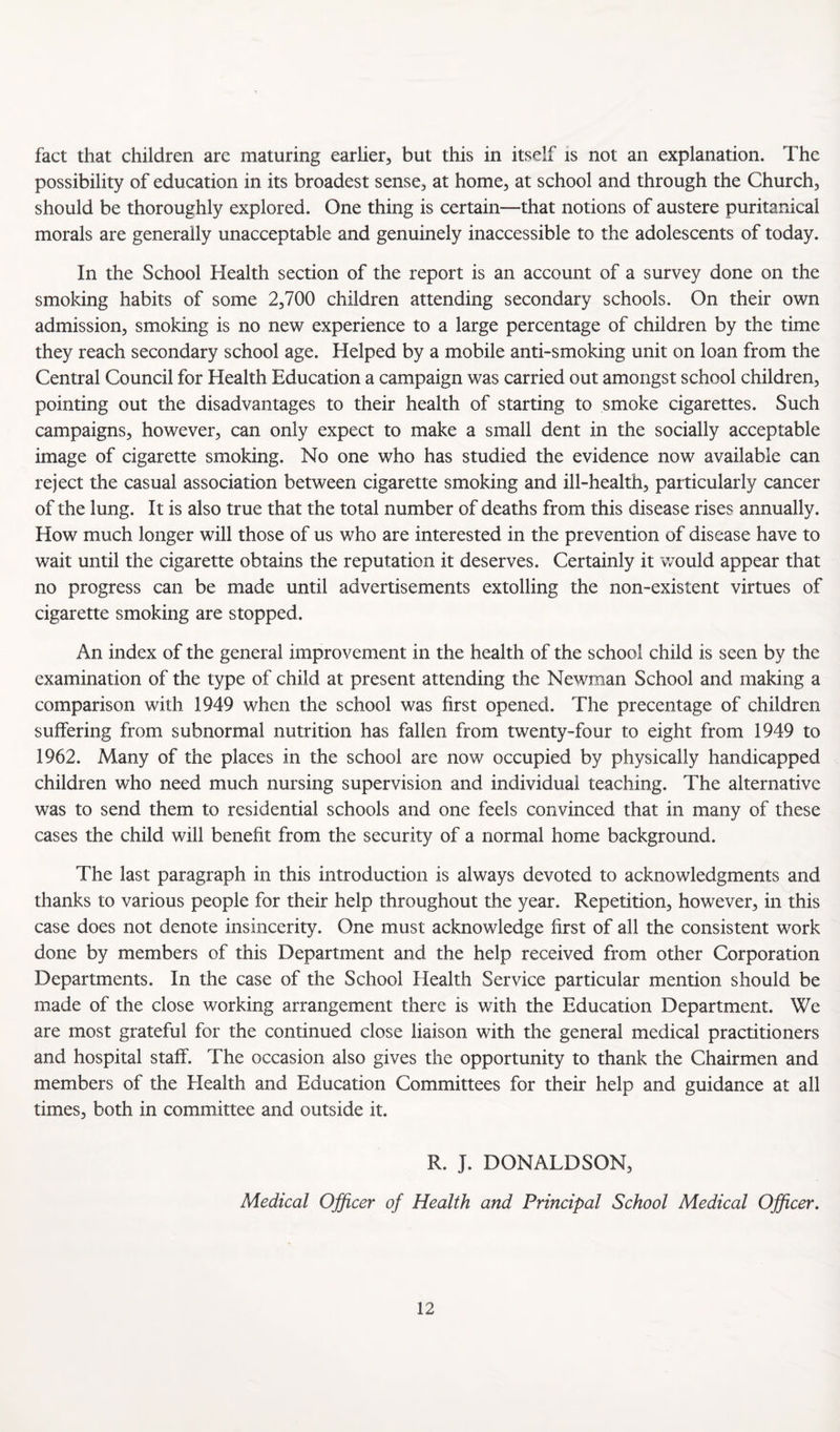fact that children are maturing earlier, but this in itself is not an explanation. The possibility of education in its broadest sense, at home, at school and through the Church, should be thoroughly explored. One thing is certain—that notions of austere puritanical morals are generally unacceptable and genuinely inaccessible to the adolescents of today. In the School Health section of the report is an account of a survey done on the smoking habits of some 2,700 children attending secondary schools. On their own admission, smoking is no new experience to a large percentage of children by the time they reach secondary school age. Helped by a mobile anti-smoking unit on loan from the Central Council for Health Education a campaign was carried out amongst school children, pointing out the disadvantages to their health of starting to smoke cigarettes. Such campaigns, however, can only expect to make a small dent in the socially acceptable image of cigarette smoking. No one who has studied the evidence now available can reject the casual association between cigarette smoking and ill-health, particularly cancer of the lung. It is also true that the total number of deaths from this disease rises annually. How much longer will those of us who are interested in the prevention of disease have to wait until the cigarette obtains the reputation it deserves. Certainly it would appear that no progress can be made until advertisements extolling the non-existent virtues of cigarette smoking are stopped. An index of the general improvement in the health of the school child is seen by the examination of the type of child at present attending the Newman School and making a comparison with 1949 when the school was first opened. The precentage of children suffering from subnormal nutrition has fallen from twenty-four to eight from 1949 to 1962. Many of the places in the school are now occupied by physically handicapped children who need much nursing supervision and individual teaching. The alternative was to send them to residential schools and one feels convinced that in many of these cases the child will benefit from the security of a normal home background. The last paragraph in this introduction is always devoted to acknowledgments and thanks to various people for their help throughout the year. Repetition, however, in this case does not denote insincerity. One must acknowledge first of all the consistent work done by members of this Department and the help received from other Corporation Departments. In the case of the School Health Service particular mention should be made of the close working arrangement there is with the Education Department. We are most grateful for the continued close liaison with the general medical practitioners and hospital staff. The occasion also gives the opportunity to thank the Chairmen and members of the Health and Education Committees for their help and guidance at all times, both in committee and outside it. R. J. DONALDSON, Medical Officer of Health and Principal School Medical Officer.
