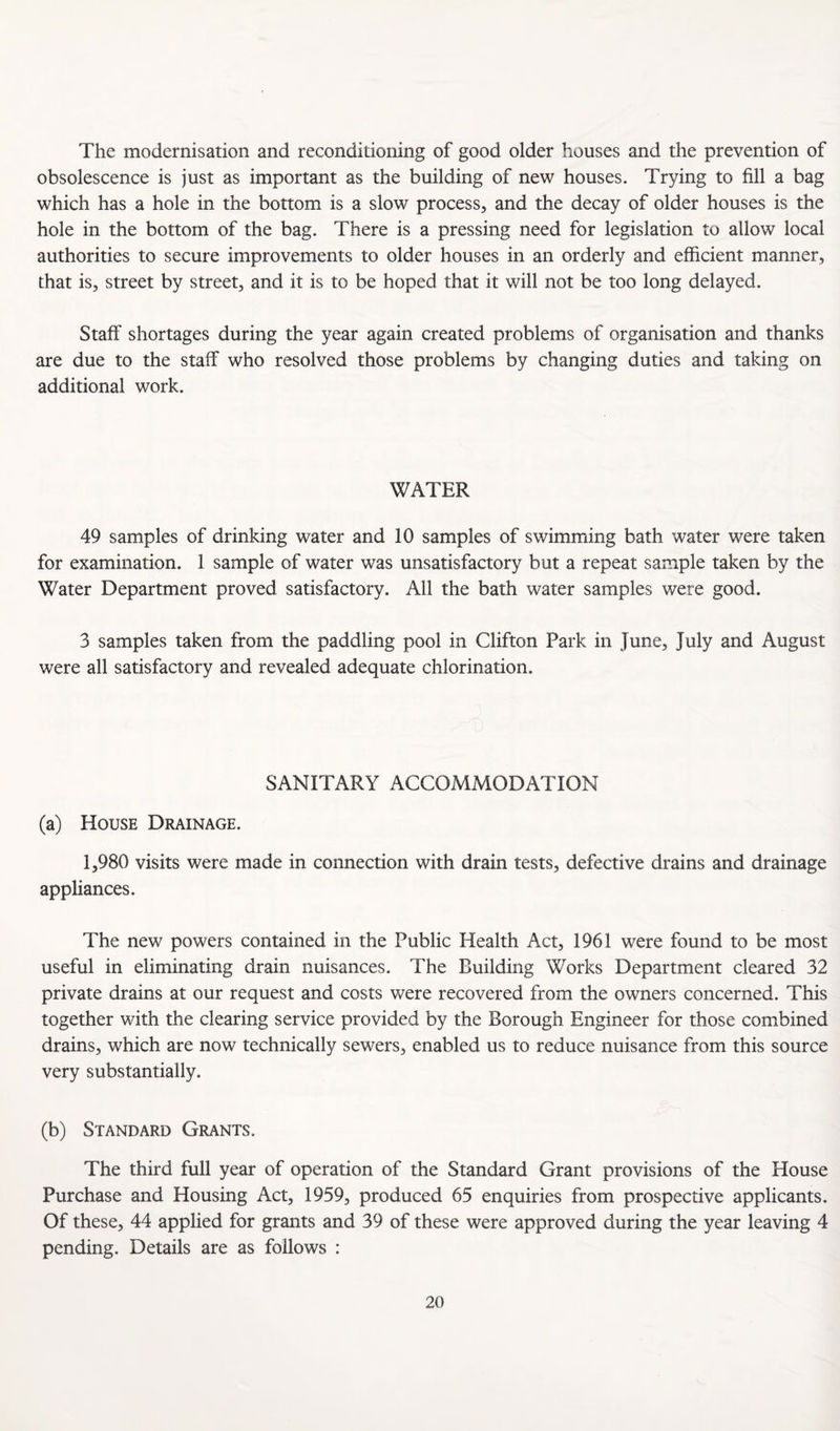 The modernisation and reconditioning of good older houses and the prevention of obsolescence is just as important as the building of new houses. Trying to fill a bag which has a hole in the bottom is a slow process, and the decay of older houses is the hole in the bottom of the bag. There is a pressing need for legislation to allow local authorities to secure improvements to older houses in an orderly and efficient manner, that is, street by street, and it is to be hoped that it will not be too long delayed. Staff shortages during the year again created problems of organisation and thanks are due to the staff who resolved those problems by changing duties and taking on additional work. WATER 49 samples of drinking water and 10 samples of swimming bath water were taken for examination. 1 sample of water was unsatisfactory but a repeat sample taken by the Water Department proved satisfactory. All the bath water samples were good. 3 samples taken from the paddling pool in Clifton Park in June, July and August were all satisfactory and revealed adequate chlorination. SANITARY ACCOMMODATION (a) House Drainage. 1,980 visits were made in connection with drain tests, defective drains and drainage appliances. The new powers contained in the Public Health Act, 1961 were found to be most useful in eliminating drain nuisances. The Building Works Department cleared 32 private drains at our request and costs were recovered from the owners concerned. This together with the clearing service provided by the Borough Engineer for those combined drains, which are now technically sewers, enabled us to reduce nuisance from this source very substantially. (b) Standard Grants. The third full year of operation of the Standard Grant provisions of the House Purchase and Housing Act, 1959, produced 65 enquiries from prospective applicants. Of these, 44 applied for grants and 39 of these were approved during the year leaving 4 pending. Details are as follows :