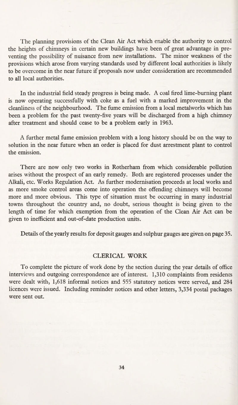 The planning provisions of the Clean Air Act which enable the authority to control the heights of chimneys in certain new buildings have been of great advantage in pre¬ venting the possibility of nuisance from new installations. The minor weakness of the provisions which arose from varying standards used by different local authorities is likely to be overcome in the near future if proposals now under consideration are recommended to all local authorities. In the industrial field steady progress is being made. A coal fired lime-burning plant is now operating successfully with coke as a fuel with a marked improvement in the cleanliness of the neighbourhood. The fume emission from a local metalworks which has been a problem for the past twenty-five years will be discharged from a high chimney after treatment and should cease to be a problem early in 1963. A further metal fume emission problem with a long history should be on the way to solution in the near future when an order is placed for dust arrestment plant to control the emission. There are now only two works in Rotherham from which considerable pollution arises without the prospect of an early remedy. Both are registered processes under the Alkali, etc. Works Regulation Act. As further modernisation proceeds at local works and as more smoke control areas come into operation the offending chimneys will become more and more obvious. This type of situation must be occurring in many industrial towns throughout the country and, no doubt, serious thought is being given to the length of time for which exemption from the operation of the Clean Air Act can be given to inefficient and out-of-date production units. Details of the yearly results for deposit gauges and sulphur gauges are given on page 35. CLERICAL WORK To complete the picture of work done by the section during the year details of office interviews and outgoing correspondence are of interest. 1,310 complaints from residents were dealt with, 1,618 informal notices and 555 statutory notices were served, and 284 licences were issued. Including reminder notices and other letters, 3,334 postal packages were sent out.