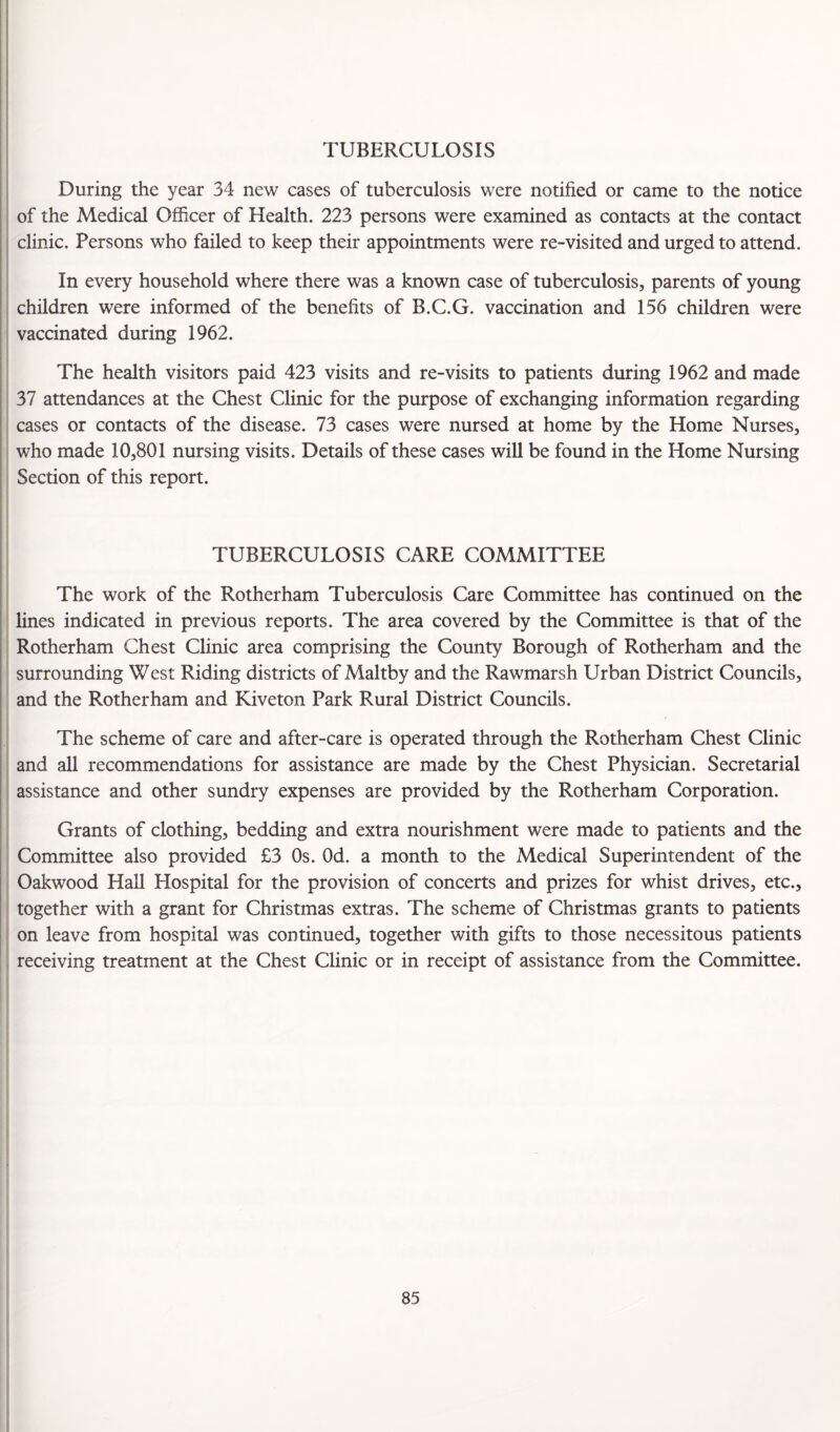 TUBERCULOSIS During the year 34 new cases of tuberculosis were notified or came to the notice of the Medical Officer of Health. 223 persons were examined as contacts at the contact clinic. Persons who failed to keep their appointments were re-visited and urged to attend. In every household where there was a known case of tuberculosis, parents of young children were informed of the benefits of B.C.G. vaccination and 156 children were vaccinated during 1962. The health visitors paid 423 visits and re-visits to patients during 1962 and made 37 attendances at the Chest Clinic for the purpose of exchanging information regarding cases or contacts of the disease. 73 cases were nursed at home by the Home Nurses, who made 10,801 nursing visits. Details of these cases will be found in the Home Nursing Section of this report. TUBERCULOSIS CARE COMMITTEE The work of the Rotherham Tuberculosis Care Committee has continued on the lines indicated in previous reports. The area covered by the Committee is that of the Rotherham Chest Clinic area comprising the County Borough of Rotherham and the surrounding West Riding districts of Maltby and the Rawmarsh Urban District Councils, and the Rotherham and Kiveton Park Rural District Councils. The scheme of care and after-care is operated through the Rotherham Chest Clinic and all recommendations for assistance are made by the Chest Physician. Secretarial assistance and other sundry expenses are provided by the Rotherham Corporation. Grants of clothing, bedding and extra nourishment were made to patients and the Committee also provided £3 Os. Od. a month to the Medical Superintendent of the Oakwood Hall Hospital for the provision of concerts and prizes for whist drives, etc., together with a grant for Christmas extras. The scheme of Christmas grants to patients on leave from hospital was continued, together with gifts to those necessitous patients receiving treatment at the Chest Clinic or in receipt of assistance from the Committee.