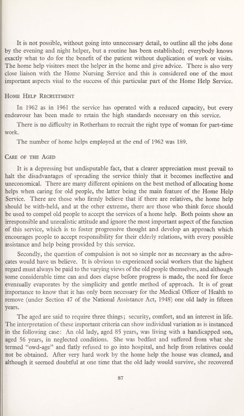 ! It is not possible, without going into unnecessary detail, to outline all the jobs done by the evening and night helper, but a routine has been established; everybody knows i exactly what to do for the benefit of the patient without duplication of work or visits. ' The home help visitors meet the helper in the home and give advice. There is also very s ' close liaison with the Home Nursing Service and this is considered one of the most important aspects vital to the success of this particular part of the Home Help Service. Home Help Recruitment In 1962 as in 1961 the service has operated with a reduced capacity, but every ; endeavour has been made to retain the high standards necessary on this service. There is no difficulty in Rotherham to recruit the right type of woman for part-time ; work. The number of home helps employed at the end of 1962 was 189. Care of the Aged I It is a depressing but undisputable fact, that a clearer appreciation must prevail to halt the disadvantages of spreading the service thinly that it becomes ineffective and uneconomical. There are many different opinions on the best method of allocating home helps when caring for old people, the latter being the main feature of the Home Help Service. There are those who firmly believe that if there are relatives, the home help should be with-held, and at the other extreme, there are those who think force should be used to compel old people to accept the services of a home help. Both points show an irresponsible and unrealistic attitude and ignore the most important aspect of the function i of this service, which is to foster progressive thought and develop an approach which encourages people to accept responsibility for their elderly relations, with every possible i assistance and help being provided by this service. Secondly, the question of compulsion is not so simple nor as necessary as the advo- , cates would have us believe. It is obvious to experienced social workers that the highest j regard must always be paid to the varying views of the old people themselves, and although some considerable time can and does elapse before progress is made, the need for force eventually evaporates by the simplicity and gentle method of approach. It is of great importance to know that it has only been necessary for the Medical Officer of Health to remove (under Section 47 of the National Assistance Act, 1948) one old lady in fifteen 1 years. The aged are said to require three things; security, comfort, and an interest in life. ! The interpretation of these important criteria can show individual variation as is instanced : in the following case: An old lady, aged 85 years, was living with a handicapped son, ' aged 56 years, in neglected conditions. She was bedfast and suffered from what she termed “owd-age” and flatly refused to go into hospital, and help from relatives could not be obtained. After very hard work by the home help the house was cleaned, and although it seemed doubtful at one time that the old lady would survive, she recovered j
