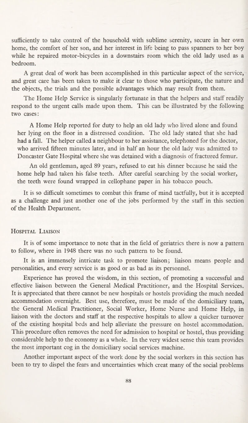 sufficiently to take control of the household with sublime serenity, secure in her own home, the comfort of her son, and her interest in life being to pass spanners to her boy while he repaired motor-bicycles in a downstairs room which the old lady used as a bedroom. A great deal of work has been accomplished in this particular aspect of the service, and great care has been taken to make it clear to those who participate, the nature and the objects, the trials and the possible advantages which may result from them. The Home Help Service is singularly fortunate in that the helpers and staff readily respond to the urgent calls made upon them. This can be illustrated by the following two cases: A Home Help reported for duty to help an old lady who lived alone and found her lying on the floor in a distressed condition. The old lady stated that she had had a fall. The helper called a neighbour to her assistance, telephoned for the doctor, who arrived fifteen minutes later, and in half an hour the old lady was admitted to Doncaster Gate Hospital where she was detained with a diagnosis of fractured femur. An old gentleman, aged 89 years, refused to eat his dinner because he said the home help had taken his false teeth. After careful searching by the social worker, the teeth were found wrapped in cellophane paper in his tobacco pouch. It is so difficult sometimes to combat this frame of mind tactfully, but it is accepted as a challenge and just another one of the jobs performed by the staff in this section of the Health Department. Hospital Liaison It is of some importance to note that in the field of geriatrics there is now a pattern to follow, where in 1948 there was no such pattern to be found. It is an immensely intricate task to promote liaison; liaison means people and personalities, and every service is as good or as bad as its personnel. Experience has proved the wisdom, in this section, of promoting a successful and effective liaison between the General Medical Practitioner, and the Hospital Services. It is appreciated that there cannot be new hospitals or hostels providing the much needed accommodation overnight. Best use, therefore, must be made of the domiciliary team, the General Medical Practitioner, Social Worker, Home Nurse and Home Help, in liaison with the doctors and staff at the respective hospitals to allow a quicker turnover of the existing hospital beds and help alleviate the pressure on hostel accommodation. This procedure often removes the need for admission to hospital or hostel, thus providing considerable help to the economy as a whole. In the very widest sense this team provides the most important cog in the domiciliary social services machine. Another important aspect of the work done by the social workers in this section has been to try to dispel the fears and uncertainties which creat many of the social problems