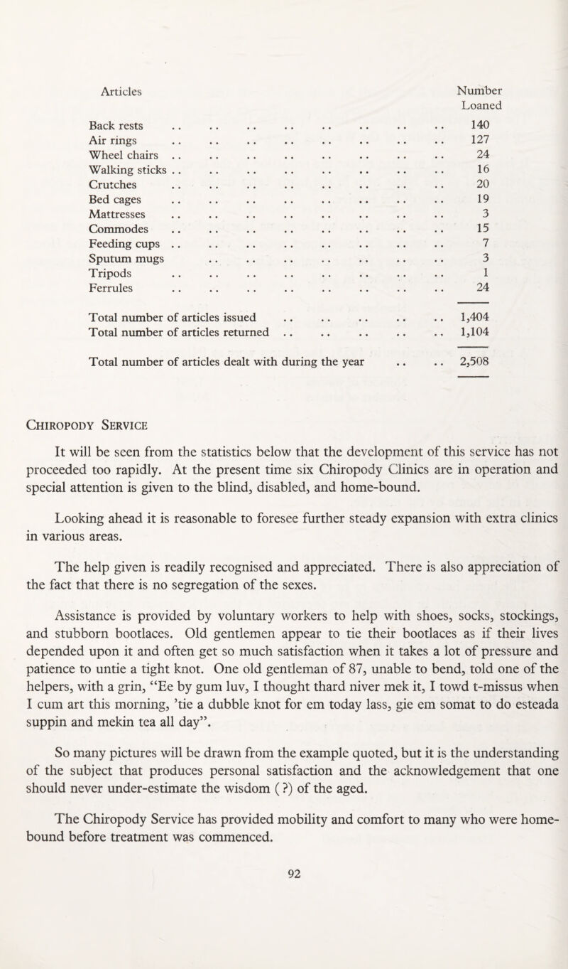Articles Number Loaned Back rests .. .. .. .. .. .. .. .. 140 Air rings .. .. .. .. .. .. .. .. 127 Wheel chairs .. .. .. .. .. .. .. •. 24 Walking sticks .. .. .. .. .. .. .. •. 16 Crutches .. .. .. .. .. .. .. .. 20 Bed cages .. .. .. .. .. .. .. .. 19 Mattresses .. .. .. .. .. .. .. .. 3 Commodes .. .. .. .. .. .. .. .. 15 Feeding cups .. .. .. .. .. .. .. .. 7 Sputum mugs .. .. .. .. .. .. .. 3 Tripods .. .. .. .. .. .. .. .. 1 Ferrules .. .. .. .. .. .. .. .. 24 Total number of articles issued .. .. .. .. .. 1,404 Total number of articles returned .. .. .. .. .. 1,104 Total number of articles dealt with during the year .. .. 2,508 Chiropody Service It will be seen from the statistics below that the development of this service has not proceeded too rapidly. At the present time six Chiropody Clinics are in operation and special attention is given to the blind, disabled, and home-bound. Looking ahead it is reasonable to foresee further steady expansion with extra clinics in various areas. The help given is readily recognised and appreciated. There is also appreciation of the fact that there is no segregation of the sexes. Assistance is provided by voluntary workers to help with shoes, socks, stockings, and stubborn bootlaces. Old gentlemen appear to tie their bootlaces as if their lives depended upon it and often get so much satisfaction when it takes a lot of pressure and patience to untie a tight knot. One old gentleman of 87, unable to bend, told one of the helpers, with a grin, “Ee by gum luv, I thought thard niver mek it, I towd t-missus when I cum art this morning, Tie a dubble knot for em today lass, gie em somat to do esteada suppin and mekin tea all day”. So many pictures will be drawn from the example quoted, but it is the understanding of the subject that produces personal satisfaction and the acknowledgement that one should never under-estimate the wisdom (?) of the aged. The Chiropody Service has provided mobility and comfort to many who were home- bound before treatment was commenced.
