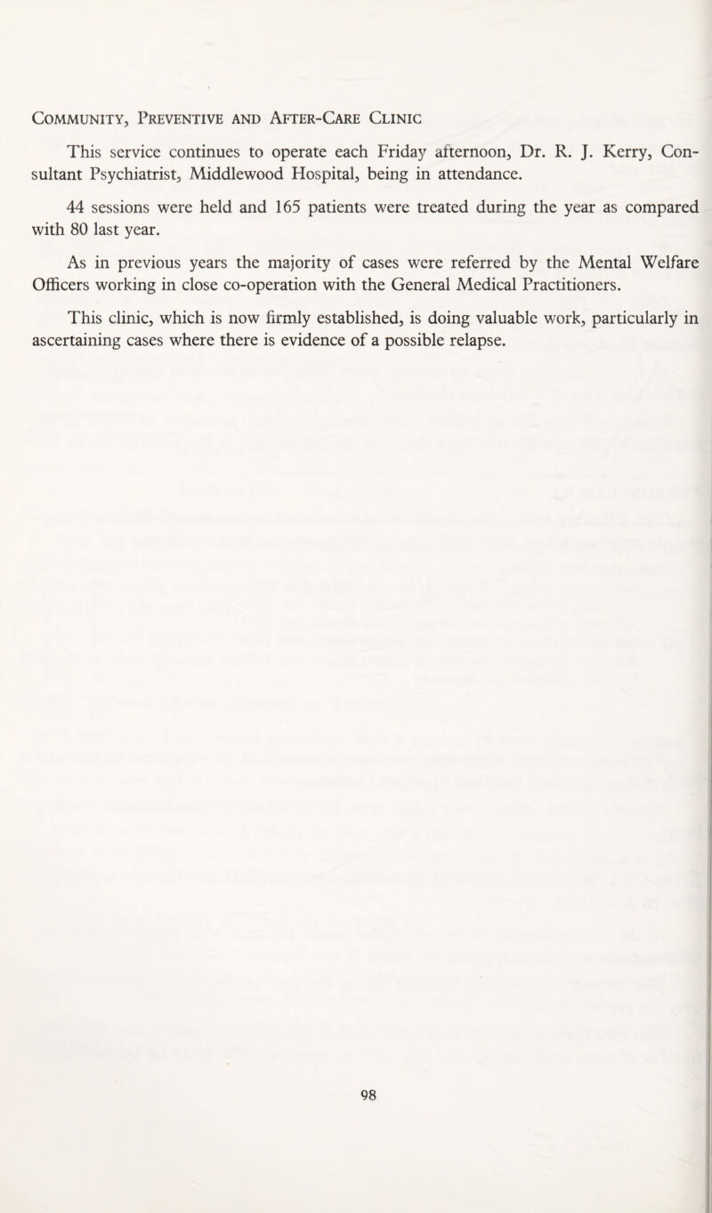 Community, Preventive and After-Care Clinic This service continues to operate each Friday afternoon, Dr. R. J. Kerry, Con¬ sultant Psychiatrist, Middlewood Flospital, being in attendance. 44 sessions were held and 165 patients were treated during the year as compared with 80 last year. As in previous years the majority of cases were referred by the Mental Welfare Officers working in close co-operation with the General Medical Practitioners. This clinic, which is now firmly established, is doing valuable work, particularly in ascertaining cases where there is evidence of a possible relapse.