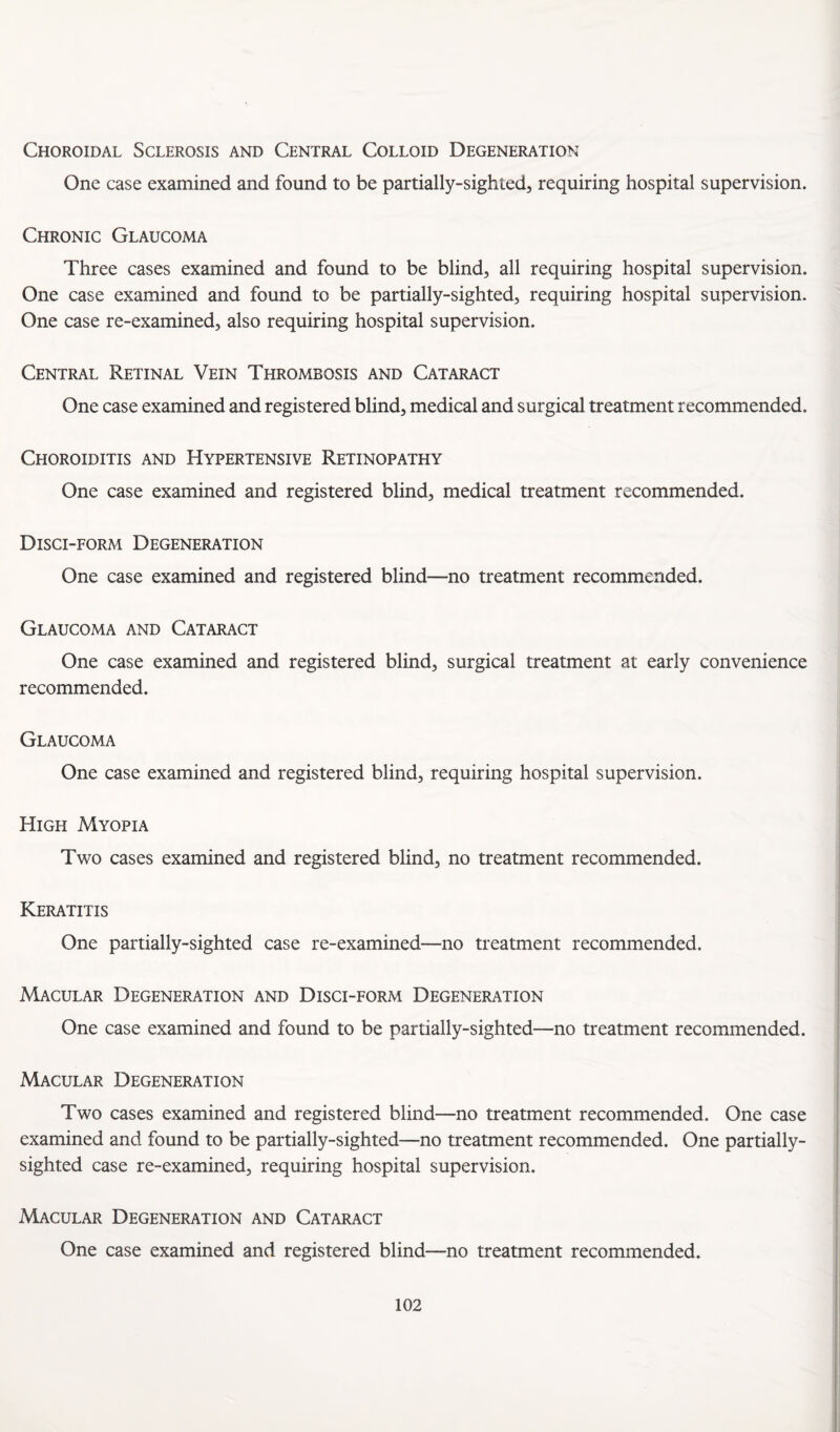 Choroidal Sclerosis and Central Colloid Degeneration One case examined and found to be partially-sighted, requiring hospital supervision. Chronic Glaucoma Three cases examined and found to be blind, all requiring hospital supervision. One case examined and found to be partially-sighted, requiring hospital supervision. One case re-examined, also requiring hospital supervision. Central Retinal Vein Thrombosis and Cataract One case examined and registered blind, medical and surgical treatment recommended. Ceioroiditis and Hypertensive Retinopathy One case examined and registered blind, medical treatment recommended. Disci-form Degeneration One case examined and registered blind—no treatment recommended. Glaucoma and Cataract One case examined and registered blind, surgical treatment at early convenience recommended. Glaucoma One case examined and registered blind, requiring hospital supervision. High Myopia Two cases examined and registered blind, no treatment recommended. Keratitis One partially-sighted case re-examined—no treatment recommended. Macular Degeneration and Disci-form Degeneration One case examined and found to be partially-sighted—no treatment recommended. Macular Degeneration Two cases examined and registered blind—no treatment recommended. One case examined and found to be partially-sighted—no treatment recommended. One partially- sighted case re-examined, requiring hospital supervision. Macular Degeneration and Cataract One case examined and registered blind—no treatment recommended.