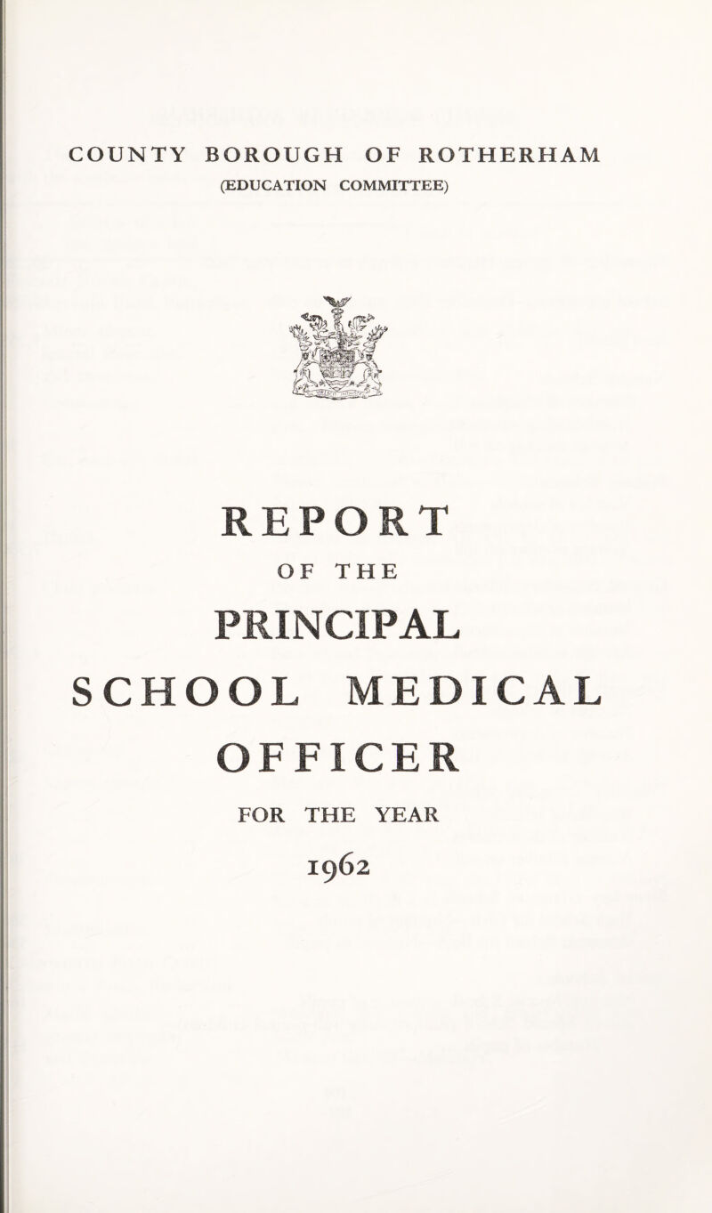 COUNTY BOROUGH OF ROTHERHAM (EDUCATION COMMITTEE) REPORT OF THE PRINCIPAL SCHOOL MEDICAL OFFICER FOR THE YEAR 1962