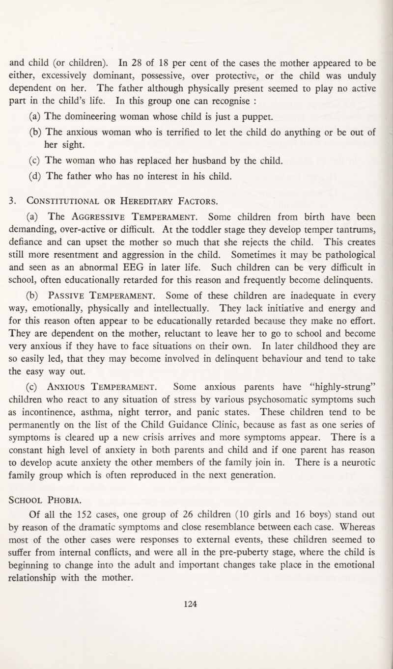 either, excessively dominant, possessive, over protective, or the child was unduly dependent on her. The father although physically present seemed to play no active part in the child’s life. In this group one can recognise : (a) The domineering woman whose child is just a puppet. (b) The anxious woman who is terrified to let the child do anything or be out of her sight. (c) The woman who has replaced her husband by the child. (d) The father who has no interest in his child. 3. Constitutional or Hereditary Factors. (a) The Aggressive Temperament. Some children from birth have been demanding, over-active or difficult. At the toddler stage they develop temper tantrums, defiance and can upset the mother so much that she rejects the child. This creates still more resentment and aggression in the child. Sometimes it may be pathological and seen as an abnormal EEG in later life. Such children can be very difficult in school, often educationally retarded for this reason and frequentiy become delinquents. (b) Passive Temperament. Some of these children are inadequate in every way, emotionally, physically and intellectually. They lack initiative and energy and for this reason often appear to be educationally retarded because they make no effort. They are dependent on the mother, reluctant to leave her to go to school and become very anxious if they have to face situations on their own. In later childhood they are so easily led, that they may become involved in delinquent behaviour and tend to take the easy way out. (c) Anxious Temperament. Some anxious parents have ‘‘highly-strung” children who react to any situation of stress by various psychosomatic symptoms such as incontinence, asthma, night terror, and panic states. These children tend to be permanently on the list of the Child Guidance Clinic, because as fast as one series of symptoms is cleared up a new crisis arrives and more symptoms appear. There is a constant high level of anxiety in both parents and child and if one parent has reason to develop acute anxiety the other members of the family join in. There is a neurotic family group which is often reproduced in the next generation. School Phobia. Of all the 152 cases, one group of 26 children (10 girls and 16 boys) stand out by reason of the dramatic symptoms and close resemblance between each case. Whereas most of the other cases were responses to external events, these children seemed to suffer from internal conflicts, and were all in the pre-puberty stage, where the child is beginning to change into the adult and important changes take place in the emotional relationship with the mother. 124 i