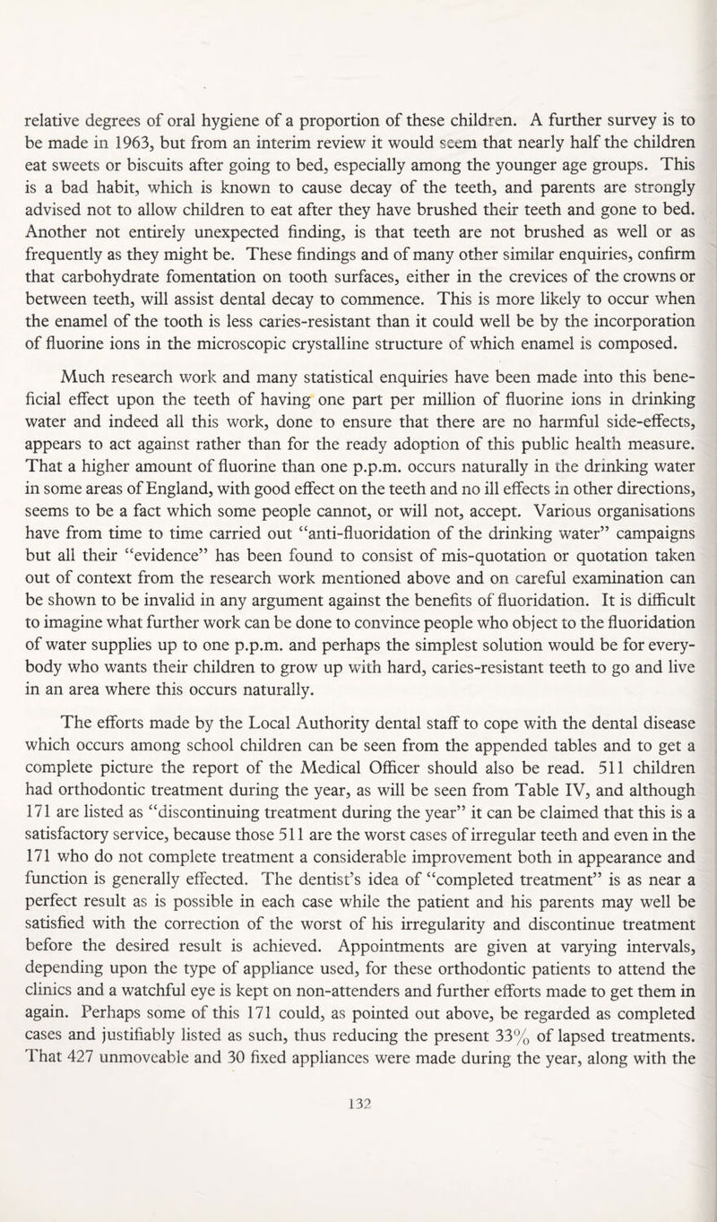relative degrees of oral hygiene of a proportion of these children. A further survey is to be made in 1963, but from an interim review it would seem that nearly half the children eat sweets or biscuits after going to bed, especially among the younger age groups. This is a bad habit, which is known to cause decay of the teeth, and parents are strongly advised not to allow children to eat after they have brushed their teeth and gone to bed. Another not entirely unexpected finding, is that teeth are not brushed as well or as frequently as they might be. These findings and of many other similar enquiries, confirm that carbohydrate fomentation on tooth surfaces, either in the crevices of the crowns or between teeth, will assist dental decay to commence. This is more likely to occur when the enamel of the tooth is less caries-resistant than it could well be by the incorporation of fluorine ions in the microscopic crystalline structure of which enamel is composed. Much research work and many statistical enquiries have been made into this bene¬ ficial effect upon the teeth of having one part per million of fluorine ions in drinking water and indeed all this work, done to ensure that there are no harmful side-effects, appears to act against rather than for the ready adoption of this public health measure. That a higher amount of fluorine than one p.p.m. occurs naturally in the drinking water in some areas of England, with good effect on the teeth and no ill effects in other directions, seems to be a fact which some people cannot, or will not, accept. Various organisations have from time to time carried out “anti-fluoridation of the drinking water” campaigns but all their “evidence” has been found to consist of mis-quotation or quotation taken out of context from the research work mentioned above and on careful examination can be shown to be invalid in any argument against the benefits of fluoridation. It is difficult to imagine what further work can be done to convince people who object to the fluoridation of water supplies up to one p.p.m. and perhaps the simplest solution would be for every¬ body who wants their children to grow up with hard, caries-resistant teeth to go and live in an area where this occurs naturally. The efforts made by the Local Authority dental staff to cope with the dental disease which occurs among school children can be seen from the appended tables and to get a complete picture the report of the Medical Officer should also be read. 511 children had orthodontic treatment during the year, as will be seen from Table IV, and although 171 are listed as “discontinuing treatment during the year” it can be claimed that this is a satisfactory service, because those 511 are the worst cases of irregular teeth and even in the 171 who do not complete treatment a considerable improvement both in appearance and function is generally effected. The dentist’s idea of “completed treatment” is as near a perfect result as is possible in each case while the patient and his parents may well be satisfied with the correction of the worst of his irregularity and discontinue treatment before the desired result is achieved. Appointments are given at varying intervals, depending upon the type of appliance used, for these orthodontic patients to attend the clinics and a watchful eye is kept on non-attenders and further efforts made to get them in again. Perhaps some of this 171 could, as pointed out above, be regarded as completed cases and justifiably listed as such, thus reducing the present 33% of lapsed treatments. That 427 immoveable and 30 fixed appliances were made during the year, along with the