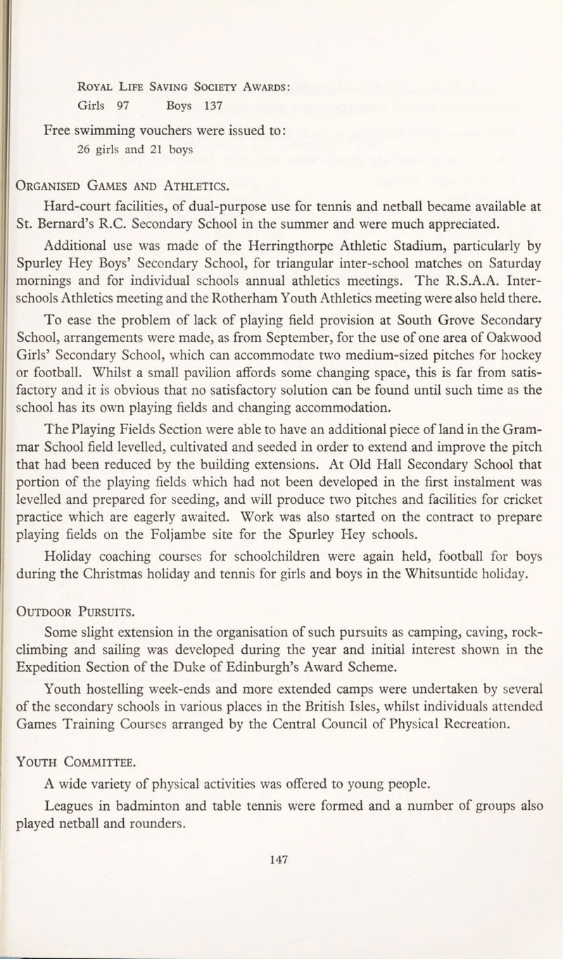 Royal Life Saving Society Awards: Girls 97 Boys 137 Free swimming vouchers were issued to: 26 girls and 21 boys Organised Games and Athletics. Hard-court facilities, of dual-purpose use for tennis and netball became available at St. Bernard’s R.C. Secondary School in the summer and were much appreciated. Additional use was made of the Herringthorpe Athletic Stadium, particularly by Spurley Hey Boys’ Secondary School, for triangular inter-school matches on Saturday mornings and for individual schools annual athletics meetings. The R.S.A.A. Inter¬ schools Athletics meeting and the Rotherham Youth Athletics meeting were also held there. To ease the problem of lack of playing field provision at South Grove Secondary School, arrangements were made, as from September, for the use of one area of Oakwood Girls’ Secondary School, which can accommodate two medium-sized pitches for hockey or football. Whilst a small pavilion affords some changing space, this is far from satis¬ factory and it is obvious that no satisfactory solution can be found until such time as the school has its own playing fields and changing accommodation. The Playing Fields Section were able to have an additional piece of land in the Gram¬ mar School field levelled, cultivated and seeded in order to extend and improve the pitch that had been reduced by the building extensions. At Old Hall Secondary School that portion of the playing fields which had not been developed in the first instalment was levelled and prepared for seeding, and will produce two pitches and facilities for cricket practice which are eagerly awaited. Work was also started on the contract to prepare playing fields on the Foljambe site for the Spurley Hey schools. Holiday coaching courses for schoolchildren were again held, football for boys during the Christmas holiday and tennis for girls and boys in the Whitsuntide holiday. Outdoor Pursuits. Some slight extension in the organisation of such pursuits as camping, caving, rock- climbing and sailing was developed during the year and initial interest shown in the Expedition Section of the Duke of Edinburgh’s Award Scheme. Youth hostelling week-ends and more extended camps were undertaken by several of the secondary schools in various places in the British Isles, whilst individuals attended Games Training Courses arranged by the Central Council of Physical Recreation. Youth Committee. A wide variety of physical activities was offered to young people. Leagues in badminton and table tennis were formed and a number of groups also played netball and rounders.