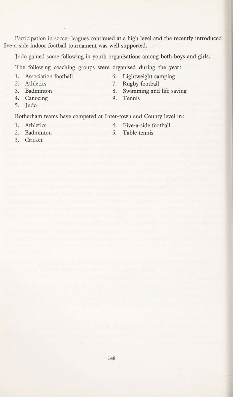Participation in soccer leagues continued at a high level and the recently introduced five-a-side indoor football tournament was well supported. Judo gained some following in youth organisations among both boys and girls. The following coaching groups were organised during the year: 1. Association football 2. Athletics 3. Badminton 4. Canoeing 5. Judo 6. Lightweight camping 7. Rugby football 8. Swimming and life saving 9. Tennis Rotherham teams have competed at Inter-town and County level in: 1. Athletics 4. Five-a-side football 2. Badminton 5. Table tennis 3. Cricket