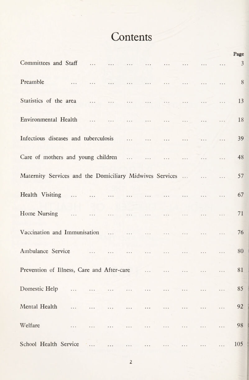 Contents Committees and Staff Preamble Statistics of the area Environmental Health Infectious diseases and tuberculosis Care of mothers and young children Maternity Services and the Domiciliary Midwives Services Health Visiting Home Nursing Vaccination and Immunisation Ambulance Service Prevention of Illness, Care and After-care Domestic Help Mental Health Welfare School Health Service Page 3 8 13 18 39 48 57 67 71 76 80 81 85 92 98 105