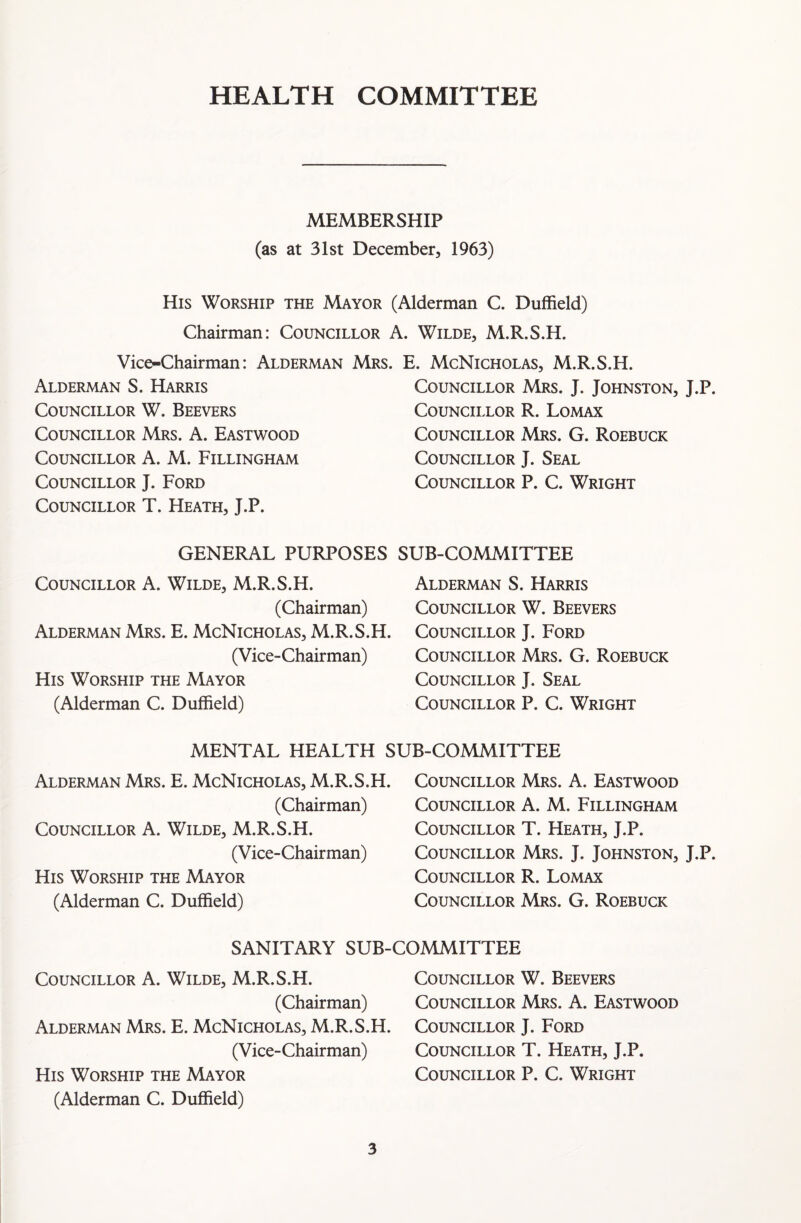 HEALTH COMMITTEE MEMBERSHIP (as at 31st December, 1963) His Worship the Mayor (Alderman C. Duffield) Chairman: Councillor A. Wilde, M.R.S.H. Vice-Chairman: Alderman Mrs. E. McNicholas, M.R.S.H. Alderman S. Harris Councillor W. Beevers Councillor Mrs. A. Eastwood Councillor A. M. Fillingham Councillor J. Ford Councillor T. Heath, J.P. Councillor Mrs. J. Johnston, J.P. Councillor R. Lomax Councillor Mrs. G. Roebuck Councillor J. Seal Councillor P. C. Wright GENERAL PURPOSES SUB-COMMITTEE Councillor A. Wilde, M.R.S.H. (Chairman) Alderman Mrs. E. McNicholas, M.R.S.H. (Vice-Chairman) His Worship the Mayor (Alderman C. Duffield) Alderman S. Harris Councillor W. Beevers Councillor J. Ford Councillor Mrs. G. Roebuck Councillor J. Seal Councillor P. C. Wright MENTAL HEALTH SUB-COMMITTEE Alderman Mrs. E. McNicholas, M.R.S.H. (Chairman) Councillor A. Wilde, M.R.S.H. (Vice-Chairman) His Worship the Mayor (Alderman C. Duffield) Councillor Mrs. A. Eastwood Councillor A. M. Fillingham Councillor T. Heath, J.P. Councillor Mrs. J. Johnston, J.P. Councillor R. Lomax Councillor Mrs. G. Roebuck SANITARY SUB-COMMITTEE Councillor A. Wilde, M.R.S.H. (Chairman) Alderman Mrs. E. McNicholas, M.R.S.H. (Vice-Chairman) His Worship the Mayor (Alderman C. Duffield) Councillor W. Beevers Councillor Mrs. A. Eastwood Councillor J. Ford Councillor T. Heath, J.P. Councillor P. C. Wright