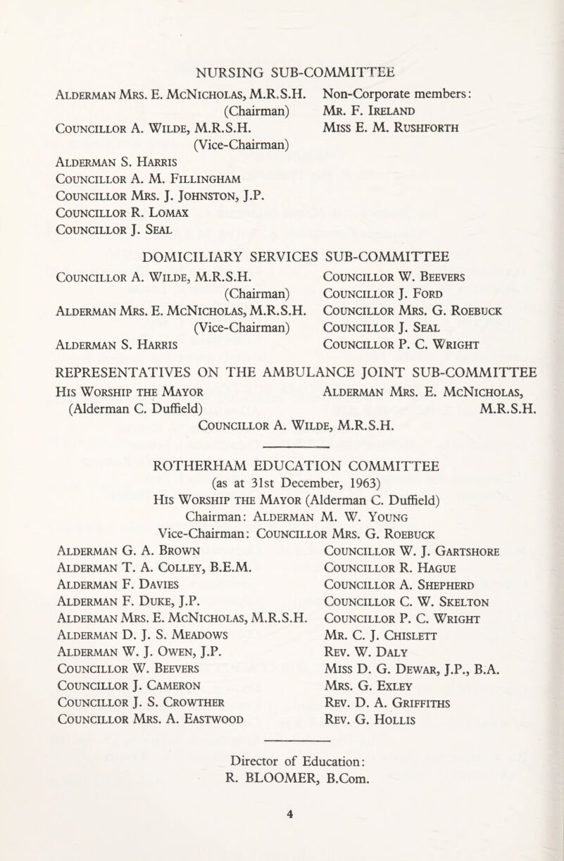 NURSING SUB-COMMITTEE Alderman Mrs. E. McNicholas, M.ITS.II. Non-Corporate members: (Chairman) Mr. F. Ireland Councillor A. Wilde, M.R.S.H. Miss E. M. Rushforth (Vice-Chairman) Alderman S. Harris Councillor A. M. Fillingham Councillor Mrs. J. Johnston, J.P. Councillor R. Lomax Councillor J. Seal DOMICILIARY SERVICES Councillor A. Wilde, M.R.S.H. (Chairman) Alderman Mrs. E. McNicholas, M.R.S.H. (Vice-Chairman) Alderman S. Harris SUB-COMMITTEE Councillor W. Beevers Councillor J. Ford Councillor Mrs. G. Roebuck Councillor J. Seal Councillor P. C. Wright REPRESENTATIVES ON THE AMBULANCE JOINT SUB-COMMITTEE His Worship the Mayor Alderman Mrs. E. McNicholas, (Alderman C. Duffield) M.R.S.H. Councillor A. Wilde, M.R.S.H. ROTHERHAM EDUCATION COMMITTEE (as at 31st December, 1963) His Worship the Mayor (Alderman C. Duffield) Chairman: Alderman M. W. Young Vice-Chairman: Councillor Mrs. G. Roebuck Alderman G. A. Brown Alderman T. A. Colley, B.E.M. Alderman F. Davies Alderman F. Duke, J.P. Alderman Mrs. E. McNicholas, M.R. Alderman D. J. S. Meadows Alderman W. J. Owen, J.P. Councillor W. Beevers Councillor J. Cameron Councillor J. S. Crowther Councillor Mrs. A. Eastwood Councillor W. J. Gartshore Councillor R. Hague Councillor A. Shepherd Councillor C. W. Skelton H. Councillor P. C. Wright Mr. C. J. Chislett Rev. W. Daly Miss D. G. Dewar, J.P., B.A. Mrs. G. Exley Rev. D. A. Griffiths Rev. G. Hollis Director of Education: R. BLOOMER, B.Com.