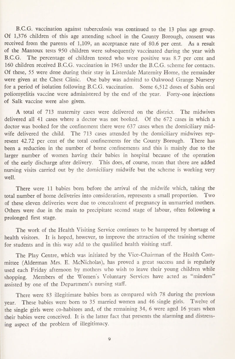 B.C.G. vaccination against tuberculosis was continued to the 13 plus age group. Of 1,376 children of this age attending school in the County Borough, consent was received from the parents of 1,109, an acceptance rate of 80.6 per cent. As a result of the Mantoux tests 950 children were subsequently vaccinated during the year with B.C.G. The percentage of children tested who were positive was 8.7 per cent and 160 children received B.C.G. vaccination in 1963 under the B.C.G. scheme for contacts. Of these, 55 were done during their stay in Listerdale Maternity Home, the remainder were given at the Chest Clinic. One baby was admittd to Oakwood Grange Nursery for a period of isolation following B.C.G. vaccination. Some 6,512 doses of Sabin oral poliomyelitis vaccine were administered by the end of the year. Forty-one injections of Salk vaccine were also given. A total of 713 maternity cases were delivered on the district. The midwives delivered all 41 cases where a doctor was not booked. Of the 672 cases in which a doctor was booked for the confinement there were 637 cases when the domiciliary mid¬ wife delivered the child. The 713 cases attended by the domiciliary midwives rep¬ resent 42.72 per cent of the total confinements for the County Borough. There has been a reduction in the number of home confinements and this is mainly due to the larger number of women having their babies in hospital because of the operation of the early discharge after delivery. This does, of course, mean that there are added nursing visits carried out by the domiciliary midwife but the scheme is working very well. There were 11 babies born before the arrival of the midwife which, taking the total number of home deliveries into consideration, represents a small proportion. Two of these eleven deliveries were due to concealment of pregnancy in unmarried mothers. Others were due in the main to precipitate second stage of labour, often following a prolonged first stage. The work of the Health Visiting Service continues to be hampered by shortage of health visitors. It is hoped, however, to improve the attraction of the training scheme for students and in this way add to the qualified health visiting staff. The Play Centre, which was initiated by the Vice-Chairman of the Health Com¬ mittee (Alderman Mrs. E. McNicholas), has proved a great success and is regularly used each Friday afternoon by mothers who wish to leave their young children while shopping. Members of the Women’s Voluntary Services have acted as ‘'minders” assisted by one of the Department’s nursing staff. There were 83 illegitimate babies born as compared with 78 during the previous year. These babies were bom to 35 married women and 46 single girls. Twelve of the single girls were co-habitees and, of the remaining 34, 6 were aged 16 years when their babies were conceived. It is the latter fact that presents the alarming and distress¬ ing aspect of the problem of illegitimacy.