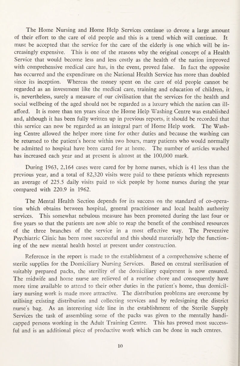 The Home Nursing and Home Help Services continue to devote a large amount of their effort to the care of old people and this is a trend which will continue. It must be accepted that the service for the care of the elderly is one which will be in¬ creasingly expensive. This is one of the reasons why the original concept of a Health Service that would become less and less costly as the health of the nation improved with comprehensive medical care has, in the event, proved false. In fact the opposite has occurred and the expenditure on the National Health Service has more than doubled since its inception. Whereas the money spent on the care of old people cannot be regarded as an investment like the medical care, training and education of children, it is, nevertheless, surely a measure of our civilisation that the services for the health and social wellbeing of the aged should not be regarded as a luxury which the nation can ill- afford. It is more than ten years since the Home Help Washing Centre was established and, although it has been fully written up in previous reports, it should be recorded that this service can now be regarded as an integral part of Home Help work. The Wash¬ ing Centre allowed the helper more time for other duties and because the washing can be returned to the patient’s home within two hours, many patients who would normally be admitted to hospital have been cared for at home. The number of articles washed has increased each year and at present is almost at the 100,000 mark. During 1963, 2,164 cases were cared for by home nurses, which is 41 less than the previous year, and a total of 82,320 visits were paid to these patients which represents an average of 225.5 daily visits paid to sick people by home nurses during the year compared with 220.9 in 1962. The Mental Health Section depends for its success on the standard of co-opera¬ tion which obtains between hospital, general practitioner and local health authority services. This somewhat nebulous measure has been promoted during the last four or five years so that the patients are now able to reap the benefit of the combined resources of the three branches of the service in a most effective way. The Preventive Psychiatric Clinic has been most successful and this should materially help the function¬ ing of the new mental health hostel at present under construction. Reference in the report is made to the establishment of a comprehensive scheme of sterile supplies for the Domiciliary Nursing Services. Based on central sterilisation of suitably prepared packs, the sterility of the domiciliary equipment is now ensured. The midwife and home nurse are relieved of a routine chore and consequently have more time available to attend to their other duties in the patient’s home, thus domicil¬ iary nursing work is made more attractive. The distribution problems are overcome by utilising existing distribution and collecting services and by redesigning the district nurse’s bag. As an interesting side line in the establishment of the Sterile Supply Services the task of assembling some of the packs was given to the mentally handi¬ capped persons working in the Adult Training Centre. This has proved most success¬ ful and is an additional piece of productive work which can be done in such centres.