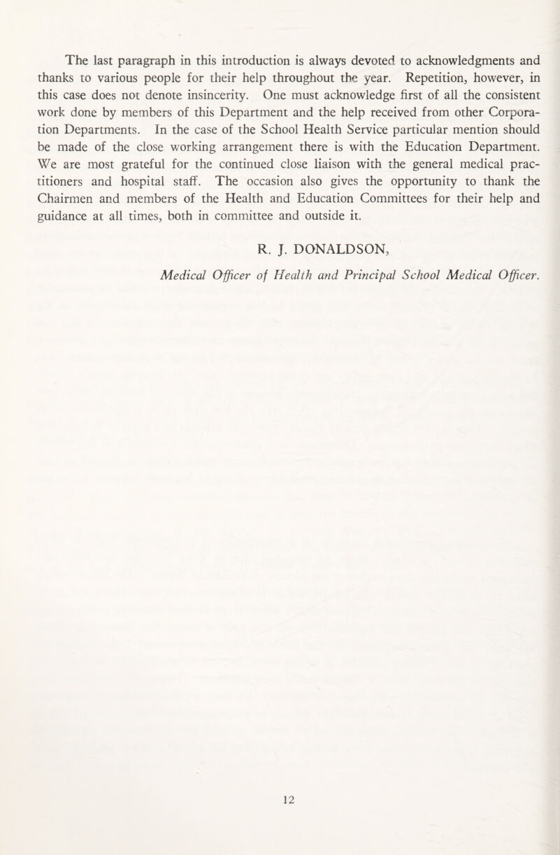 The last paragraph in this introduction is always devoted to acknowledgments and thanks to various people for their help throughout the year. Repetition, however, in this case does not denote insincerity. One must acknowledge first of all the consistent work done by members of this Department and the help received from other Corpora¬ tion Departments. In the case of the School Health Service particular mention should be made of the close working arrangement there is with the Education Department. We are most grateful for the continued close liaison with the general medical prac¬ titioners and hospital staff. The occasion also gives the opportunity to thank the Chairmen and members of the Health and Education Committees for their help and guidance at all times, both in committee and outside it. R. J. DONALDSON, Medical Officer of Health and Principal School Medical Officer.