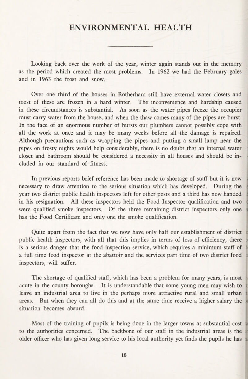ENVIRONMENTAL HEALTH Looking back over the work of the year, winter again stands out in the memory as the period which created the most problems. In 1962 we had the February gales and in 1963 the frost and snow. Over one third of the houses in Rotherham still have external water closets and most of these are frozen in a hard winter. The inconvenience and hardship caused in these circumstances is substantial. As soon as the water pipes freeze the occupier must carry water from the house, and when the thaw comes many of the pipes are burst. In the face of an enormous number of bursts our plumbers cannot possibly cope with all the work at once and it may be many weeks before all the damage is repaired. Although precautions such as wrapping the pipes and putting a small lamp near the pipes on frosty nights would help considerably, there is no doubt that an internal water closet and bathroom should be considered a necessity in all houses and should be in¬ cluded in our standard of fitness. In previous reports brief reference has been made to shortage of staff but it is now , necessary to draw attention to the serious situation which has developed. During the year two district public health inspectors left for other posts and a third has now handed in his resignation. All these inspectors held the Food Inspector qualification and two : were qualified smoke inspectors. Of the three remaining district inspectors only one j has the Food Certificate and only one the smoke qualification. Quite apart from the fact that we now have only half our establishment of district public health inspectors, with all that this implies in terms of loss of efficiency, there is a serious danger that the food inspection service, which requires a minimum staff of a full time food inspector at the abattoir and the services part time of two district food : inspectors, will suffer. The shortage of qualified staff, which has been a problem for many years, is most acute in the county boroughs. It is understandable that some young men may wish to i leave an industrial area to live in the perhaps more attractive rural and small urban i areas. But when they can all do this and at the same time receive a higher salary the ). situation becomes absurd. Most of the training of pupils is being done in the larger towns at substantial cost e to the authorities concerned. The backbone of our staff in the industrial areas is the older officer who has given long service to his local authority yet finds the pupils he has